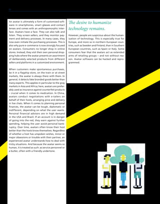 An avatar is ultimately a form of customized soft-
ware in smartphones, smart glasses and contact
lenses and comes with an anthropomorphic inter-
face. Avatars have a face. They can also talk and
listen. They screen sellers, and they monitor pay-
ment and delivery processes. In many cases, they
now even initiate the purchasing processes. This is
also why pure e-commerce is now strongly focused
on avatars. Consumers no longer shop in online
stores. Instead, they visit their own personal shop-
ping hubs where the avatar presents an assortment
of deliberately selected products from different
sellers and platforms in a customized environment.
When customers make spontaneous purchases,
be it in a flagship store, on the train or at street
markets, the avatar is always there with them. In
general, it detects fake branded goods better than
many experts. This applies in particular to the gray
markets in Asia and Africa; here, avatars are prefer-
ably used as insurance against counterfeit products
– crucial when it comes to medication. In China,
avatars conduct negotiations with e-tailers on
behalf of their hosts, arranging price and delivery
in live chats. When it comes to planning personal
finances, the avatar can be tough, diplomatic or
indifferent, depending on what the user wants.
Personal financial advisors are in high demand
in the USA and Brazil. If an account is in danger
of going into the red, they warn against further
spending, helping the user avoid personal bank-
ruptcy. Over time, avatars often know their host
better than the hosts know themselves. Regardless
of whether a host has unspoken wishes, minor or
major obsessions or trouble with their partner, an
experienced avatar understands how to deal with
tricky situations. And because the avatar seems so
human, it is treated as such: as service personnel or
a butler, often with a friendly undertone.
The desire to humanize
technology remains.
However, people are suspicious about the human-
ization of technology. This is especially true for
Europe, and more so in northern European coun-
tries, such as Sweden and Finland, than in Southern
European countries, such as Spain or Italy. Some
consumers fear that the avatars act as extended
arms of retailing groups – and not without rea-
son. Avatar software can be hacked and repro-
grammed.
64
 