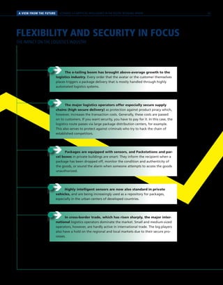 A VIEW FROM THE FUTURE SCENARIO 3 // ARTIFICIAL INTELLIGENCE IN THE DIGITAL RETAILING SPHERE
FLEXIBILITY AND SECURITY IN FOCUS
THE IMPACT ON THE LOGISTICS INDUSTRY
ÎÎ The major logistics operators offer especially secure supply
chains (high secure delivery) as protection against product piracy which,
however, increases the transaction costs. Generally, these costs are passed
on to customers. If you want security, you have to pay for it. In this case, the
logistics route passes via large package distribution centers, for example.
This also serves to protect against criminals who try to hack the chain of
established competitors.
ÎÎ Packages are equipped with sensors, and Packstations and par-
cel boxes in private buildings are smart: They inform the recipient when a
package has been dropped off, monitor the condition and authenticity of
the goods, or sound the alarm when someone attempts to access the goods
unauthorized.
ÎÎ The e-tailing boom has brought above-average growth to the
logistics industry. Every order that the avatar or the customer themselves
places triggers a package delivery that is mostly handled through highly
automated logistics systems.
ÎÎ In cross-border trade, which has risen sharply, the major inter-
national logistics operators dominate the market. Small and medium-sized
operators, however, are hardly active in international trade. The big players
also have a hold on the regional and local markets due to their secure pro-
cesses.
ÎÎ Highly intelligent sensors are now also standard in private
vehicles, and are being increasingly used as a repository for packages,
especially in the urban centers of developed countries.
65
 