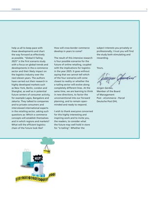 FOREWORD
help us all to keep pace with
these developments and chart
the way forward as effectively
as possible. “Global E-Tailing
2025” is the first scenario study
with a focus on global trends and
developments in the e-commerce
sector and their likely impact on
the logistics industry over the
next eleven years. The authors
have carried out their research in
highly developed markets such
as New York, Berlin, London and
Shanghai, as well as in potential
future centers of consumer activity,
for example Lagos, Bangalore and
Jakarta. They talked to companies
and to private consumers and
interviewed international experts
in the retailing sector, asking such
questions as: Which e-commerce
concepts will establish themselves
and in which regions and markets?
What will the efficient logistics
chain of the future look like?
How will cross-border commerce
develop in years to come?
The result of this intensive research
is four possible scenarios for the
future of online retailing, coupled
with the implications for logistics
in the year 2025. It goes without
saying that we cannot tell which
of the four scenarios will come
closest to reality or whether the
e-tailing sector will evolve along
completely different lines. At the
same time, we are learning to think
in new directions, to factor the
unconventional into our forward
planning, and to remain open-
minded and ready to respond.
I wish to thank everyone concerned
for this highly interesting and
inspiring work and to invite you,
the readers, to consider what
the future may well hold in store
for “e-tailing”. Whether the
subject interests you privately or
professionally, I trust you will find
the study both stimulating and
rewarding.
Yours,
Jürgen Gerdes,
Member of the Board
of Management
Post - eCommerce - Parcel
Deutsche Post DHL
5
 