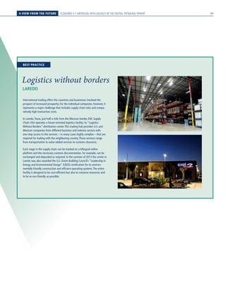 A VIEW FROM THE FUTURE SCENARIO 3 // ARTIFICIAL INTELLIGENCE IN THE DIGITAL RETAILING SPHERE
LAREDO
Logistics without borders
International trading offers the countries and businesses involved the
prospect of increased prosperity. For the individual companies, however, it
represents a major challenge that includes supply chain risks and compa-
ratively high transaction costs.
In Laredo,Texas, just half a mile from the Mexican border, DHL Supply
Chain USA operates a future-oriented logistics facility: its “Logistics
Without Borders” distribution center.This trading hub provides U.S. and
Mexican companies from different business and industry sectors with
one-stop access to the services – in many cases highly complex – that are
required for trading with the neighboring country.These services range
from transportation to value-added services to customs clearance.
Each stage in the supply chain can be tracked on a bilingual online
platform and the necessary customs documentation, for example, can be
exchanged and deposited as required. In the summer of 2013 the center in
Laredo was also awarded the U.S. Green Building Council’s “Leadership in
Energy and Environmental Design” (LEED) certification for its environ-
mentally friendly construction and efficient operating systems.The entire
facility is designed to be cost-efficient but also to conserve resources and
to be as eco-friendly as possible.
BEST PRACTICE
69
 
