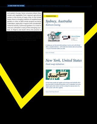 A VIEW FROM THE FUTURE SCENARIO 4 // COLLABORATIVE CONSUMPTION IN A REGIONALIZED RETAILING LANDSCAPE
Source: Mr. Rental
Source: Food Swap Network
Bedroom leasing
Food swap initiatives
Sydney, Australia
New York, United States
In Sydney you can hire practically anything.A service such as Mr. Rental
offers a complete bedroom – with double bed, bedside table and wardrobe
– for just 24 Australian dollars per week.
At food swaps, people get together and exchange only foodstuffs which
they have grown or produced themselves, such as vegetables, fruit, jams.
People express their interest and then arrange the swap by means of a
‘silent auction’ with other suppliers.
TRENDSPOTTING
and western Europe. Some consumers obtain their
cereals and vegetables from regional agricultural
centers in the vicinity of major cities. In the United
States, there is a lengthy tradition of neighborhood
gardens in cities. In 2025 similar projects are being
undertaken, especially in regions with considerable
industrial activity. Communal gardens in or close to
cities are cultivated in many of the emerging coun-
tries. In Nigeria and South Africa this practice is
closely linked to local traditions. In China and India
this form of subsistence economy appeals to many
city-dwelling families, enabling them to cultivate
their own gardens. This compensates them for not
being able to afford their own plot of land.
75
 