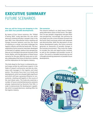 How we will be living and shopping in the
year 2025: four possible developments.
By means of four future scenarios, the “Global
E-Tailing 2025” study describes the role which
electronic retailing will play in people’s lives in the
year 2025, how international online retailing will
change consumer behavior and thus the world
of retailing as a whole, and what challenges the
logistics industry will then be faced with. The four
exploratory future scenarios have been developed
on the basis of a global, medium-term perspective;
they are not intended to be precise forecasts of the
future. Rather, with the description of these future
scenarios for the year 2025 the study aims to initi-
ate a dialog about the future of electronic retailing
and the implications for the logistics industry.
This look ahead to the future is enhanced by sev-
eral essays written by well-known experts in the
fields of research and practice and also by inter-
views with managers in the logistics and retail
sectors. The primary focus here is on trends and
developments which are already highly significant
and which will have a growing influence on con-
sumerism, retailing and logistics in the course of
the next eleven years. The study also examines a
number of future-oriented best-practice solutions
already implemented by Deutsche Post DHL in
order to demonstrate the development capabili-
ties which increased electronic retailing offers for
the logistics industry.
The scenarios
The scenario method is an ideal means of devel-
oping alternative visions of the future. The objec-
tive is to spur people’s imagination and give them
new perspectives. Accordingly, the scenarios do
not simply carry the current situation forward into
the future: they consciously reckon with upheavals
and discontinuities. With this description of very
diverse development paths, the future scenarios
generate an awareness of possible changes in
the business environment. They invite the reader
to consider the risks and opportunities involved,
as well as the strategies and possible courses of
action. The result is a valuable mental exercise and
a thought-provoking assessment of possible future
developments.
EXECUTIVE SUMMARY
FUTURE SCENARIOS
6
 