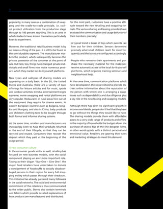 popularity, in many cases as a combination of swap-
ping and the cradle-to-cradle principle, i.e. cycli-
cal product utilization from the production stage
through to 100 percent recycling. This is an area in
which students have shown themselves particularly
keen to experiment.
However, the traditional retail business model is by
no means a thing of the past. It is still to be found in
the semi-durables segment. The manufacturer mar-
kets the product, which subsequently becomes the
private possession of the customer at the point of
sale. But here, too, things have changed: private indi-
viduals and small firms now make numerous prod-
ucts which they market on do-it-yourself platforms.
New types and subtypes of sharing models are
appearing on a daily basis. In the EU, the United
States and Australia, there are a variety of loan
offerings for leisure articles and for music, sports
and outdoor activities. In India, entertainment reigns
supreme; movie swapping and rental platforms are
very popular. Restaurants in rural areas hire out all
the equipment they require for cinema events. In
eastern European countries such as Bulgaria, Slova-
kia and Hungary, and also in China, baby products
and children’s clothing tend to be bought through
both formal and informal sharing systems.
At the same time, retailers and manufacturers are
increasingly keen to have their products returned
at the end of their lifecycle, so that they can be
recycled and reused. Consumers then recover the
deposit which they paid at the beginning of the
usage period.
A new consumer culture
In the consumer goods sector as well, retailing has
focused on new business models, with the social
component playing an ever more important role.
Taking as their slogan “Buy One – Give One”, the
major food retailers have undertaken to donate
a consignment of foodstuffs to socially disadvan-
taged persons in their region for every full shop-
ping trolley which passes through their checkouts.
This initiative has already garnered many followers
in the social networks. The social and environmental
commitment of the retailers is thus communicated
to the wider public. Stores also contain terminals
and tablets which provide detailed explanations of
how products are manufactured and distributed.
For the most part, customers have a positive atti-
tude toward the new retailing and swapping for-
mats. The various sharing and leasing providers have
analyzed the communication and usage behavior of
their members precisely:
- A typical trend is boxes of toys which parents can
hire out for their children. Sensors determine
precisely what small children reach for most fre-
quently and the boxes are configured accordingly.
- People who renovate their apartments and pur-
chase the necessary material for the makeover
receive automatic access to the local do-it-yourself
platforms, which organize training seminars and
neighborhood help.
At the same time, communication platforms which
have developed in the social networks provide dis-
creet online information about the reputation of
the person with whom one is arranging a swap.
Issues such as dependability and due diligence play
a key role in the new leasing and swapping models.
Although there has been no significant growth in
incomes worldwide, people don’t feel that they have
to go without the things they would like to have.
The sharing models provide them with affordable
access to a very wide range of products and offers.
In the majority of households the budget allows the
purchase of several top-of-the-line designer items,
in other words goods with a distinct personal and
emotional value. Retailers are gearing their sales
and marketing strategies to meet this demand.
80
 