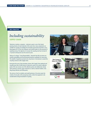 A VIEW FROM THE FUTURE SCENARIO 4 // COLLABORATIVE CONSUMPTION IN A REGIONALIZED RETAILING LANDSCAPE
SUPPLY CHAIN
Including sustainability
Televisions, monitors, computers – electronic waste is one of the fastest
growing streams of used materials.At the same time, many components are
suitable for recycling.Accordingly, the Australian government launched a recyc-
ling program for TV sets and computers and invited tenders for the provision of
recycling services.The objective: to increase the recycling rate from its level of
17 percent to 80 percent over the next ten years.
Taking as its slogan “Living Responsibility”, Deutsche Post DHL has been pro-
moting sustainability and environmental protection worldwide for many years.
This wealth of experience proved to be a key factor in the decision to award the
recycling contract to DHL Supply Chain.
During the first year of the Australian scheme, DHL Supply Chain gathered and
recycled more than 18,500 tonnes of electronic waste at its various collection
points. DHL now services over 450 collection points and collaborates closely
with numerous councils, waste contractors as well as national retailers, inclu-
ding Harvey Norman and Officeworks.
The service is free for residents and small businesses. It has also meant the
creation of new jobs at the processing centers, where the equipment is dis-
mantled before being forwarded for recycling.
Don’t dump it,
drop it for FREE.
Now you can take your unwanted televisions and computers to a FREE Drop Zone
recycling service near you. So help reduce landfill and make the drop.
For full details of products accepted, visit dropzone.org.au
RecycleTVs and Computers for FREE
FR
EE
SERVIC
E
EVO/DHL0050/EL
For more information visit dropzone.org.au
Ellwaste
6354 Murray Valley Highway, Cohuna
Mon 11th
Nov - Fri 15th
Nov
9am - 4pm
Make the drop
for FREE at
this location:
FIVE
DAYS
ONLY
BEST PRACTICE
87
 