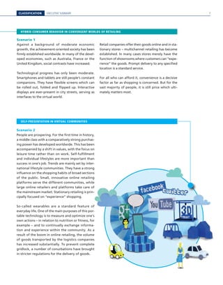 CLASSIFICATION EXECUTIVE SUMMARY
HYBRID CONSUMER BEHAVIOR IN CONVERGENT WORLDS OF RETAILING
SELF-PRESENTATION IN VIRTUAL COMMUNITIES
Scenario 1
Against a background of moderate economic
growth, the achievement-oriented society has been
firmly established worldwide. In many of the devel-
oped economies, such as Australia, France or the
United Kingdom, social contrasts have increased.
Technological progress has only been moderate.
Smartphones and tablets are still people’s constant
companions. They have flexible screens which can
be rolled out, folded and flipped up. Interactive
displays are ever-present in city streets, serving as
interfaces to the virtual world.
Retail companies offer their goods online and in sta-
tionary stores – multichannel retailing has become
established. In many cases stores merely have the
function of showrooms where customers can “expe-
rience” the goods. Prompt delivery to any specified
location is a standard service.
For all who can afford it, convenience is a decisive
factor as far as shopping is concerned. But for the
vast majority of people, it is still price which ulti-
mately matters most.
Scenario 2
People are prospering. For the first time in history,
a middle class with a comparatively strong purchas-
ing power has developed worldwide. This has been
accompanied by a shift in values, with the focus on
leisure time rather than on work. Self-fulfillment
and individual lifestyles are more important than
success in one’s job. Trends are mainly set by inter-
national lifestyle communities. They have a strong
influence on the shopping habits of broad sections
of the public. Small, innovative online retailing
platforms serve the different communities, while
large online retailers and platforms take care of
the mainstream market. Stationary retailing is prin-
cipally focused on “experience” shopping.
So-called wearables are a standard feature of
everyday life. One of the main purposes of this por-
table technology is to measure and optimize one’s
own actions – in relation to nutrition or fitness, for
example – and to continually exchange informa-
tion and experience within the community. As a
result of the boom in online retailing, the volume
of goods transported by the logistics companies
has increased substantially. To prevent complete
gridlock, a number of conurbations have brought
in stricter regulations for the delivery of goods.
7
 