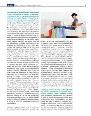 E-PACE: THE NEW EVOLUTIONARY PHASE IN E-COMMERCEINSIGHTS
Companies with digital business models need
to gear themselves to changes in customer
requirements and to the rapid pace of online
retailing. This means that the “e-pace” factor
becomes the key element in success. Precise
timing is also important because customers expect
speed, reliable on-time deliveries, and offerings
to suit the particular situation. Last year, same-
day delivery was introduced as a standard fea-
ture. Customers who are not prepared to wait at
home in the hope that their orders will arrive will
expect dependable “time frame” deliveries in the
future. To this can be added customers’ desire for
more and more new offerings and consequently a
higher collection frequency. In the fashion indus-
try, for example, the term “fast fashion” sums up
this development accurately: new collections are
developed and delivered at an ever faster rate.
For sales and marketing departments, this means
providing suitable offerings on the basis of inno-
vative business models. But e-pace signifies much
more than just speed. The focus is also on time
savings for shoppers as a result of recommenda-
tions or tailormade preselections, as is the case
with so-called “curated shopping”. Or the focus is
on context-sensitive, situation-responsive offerings
which become possible through the localization
of customers and their specific purchasing situ-
ations, and which are already being successfully
implemented in the form of location-based service
offerings. From the companies’ point of view, as
far as digital time advantages are concerned, the
challenge is also to rapidly secure the benefits of
being a “first mover”. For the same (and already
successfully tested) innovative business models on
one market – usually the United States – there are
definitely still these time advantages on other mar-
kets. And so here, too, speed is what counts. This
is the precise goal of “ramp-ups”, in other words
speeded-up expansions abroad, as practiced by
such firms as Zalando, Glossybox and Rocket Inter-
net. The “copycat” business models – imitations of
successful U.S. pioneers such as Zappos – are typical
followers, but they take on the role of first mov-
ers in as yet unserved markets. The foreign markets
on which Zalando has a presence should no longer
be of interest to the true pioneer and original first
mover Zappos.
However, the e-pace factor is not to be limited
to a certain function or a specific target group;
rather, it affects the complete supply chain and
all markets. It even leads to disruptive structural
changes in entire industries, as for example in
the publishing sector at the present time. The
verticalization strategy which is being pursued
by Amazon and which is shaking the publishing
industry and bookstores to their foundations is a
typical example of this kind of disruptive market
change. Another case in point is the firm of Reuter,
which has demonstrated that even the plumbing,
heating and ventilation sector – usually regarded
as being hidebound by tradition, with its three-
part distribution system seemingly set in stone
for all time – is by no means immune to “e-pace
upheavals”. For the companies affected, internal
organization of their own sales, marketing and
business processes is absolutely critical for success,
because business models of this type are not viable
without time-optimized processes and proper
system support. In addition, seamless automation
is necessary, otherwise competitive edge will be
lost. Successful e-commerce business models such
as Amazon’s prove that automated processes
function not only faster but also more effectively.
Setting up business models of this type calls
for massive investment in systems and a
“totally customer centric” approach, in other
words a systematic customer focus which must not
be based on existing, traditional paradigms. In this
connection, the terms “customer value” and “value
added” are heard increasingly – objectives which
companies must strive to attain in order to be suc-
cessful. Two innovations are helpful in achieving
this. On the one hand, the number of value added
stages is reduced. This so-called disintermediation
©apops/Fotolia.com
89
 