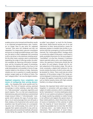 enables prices to be trimmed and therefore results
in an improved price/performance ratio. Custom-
ers no longer have to pay extra for supposed
“services” that were not rendered and also not
requested. To a large extent, genuine consultative
services are no longer provided anyway; and if they
are, the advice is often inadequate. But consulting
is still a cost driver in the stationary retailing sector.
On the other hand, customer value is enhanced by
expanding the range of offerings and/or the selec-
tion available, by improving information transpar-
ency, and by increasing the speed of processing.
This means that delivery within a few hours of an
order being placed is not possible in forms of orga-
nization based on the division of labor. Stationary
retailers are not in a position to visually reproduce
product ranges made up of millions of items. The
real “category killers” are now the digital retailers.
Digitized companies have completely new
means of configuring their pricing dynami-
cally – by changing their prices quickly and fre-
quently. This form of dynamic pricing, practiced
increasingly in online retailing, works best when
it is “fully automated” using basic algorithms and
search engines. This is so fast and comprehensive
that stationary sales and marketing is overstretched
simply trying to follow it “informationally”. Com-
panies which operate this type of pricing manu-
ally, or try to (and amazingly there are still quite a
few), employ a lot of personnel who cannot come
anywhere near the performance of a correspond-
ing price tool. Unfortunately, firms which fail to
upgrade their systems and prefer to stay with sta-
tionary sales and conventional methods will sooner
or later fall by the wayside. This will not affect the
so-called “pure players” so much for the foresee-
able future. Multi-channel services are of no real
importance to them, being primarily a means for
stationary retailers to sharpen their profile in con-
nection with the convergence of online and offline
channels. The “online-goes-offline” strategy, which
is currently the subject of discussion, could result in
easily accessible showrooms for the pure players if
“touchfeel” is to the fore. However, if customers
require specialist advice and a real shopping expe-
rience, the opening of showrooms should also be
an option for pure players, though only for cer-
tain subsections of the product range. This calls to
mind, conversely, a digital shelf extension for sta-
tionary retailers by means of which online sales can
be boosted for chains. There could also be online
expansion of the produce range if this range can-
not be displayed in stationary branches for reasons
of space; this applies in particular to small outlets,
such as fashion jewelry stores with high customer
footfall, or to shop-in-shop systems.
However, the important factor which must not be
forgotten in connection with pure players is the
subject of mobile commerce, which is considered to
be the “extended arm” of online retailing but which
calls for its own systems and spheres of responsibil-
ity. Simply transferring websites to mobile formats
is not sufficient and neglects the special nature of
these mobile platforms, where the primary focus is
of course on localization of the customer. In addi-
tion, the majority of “social networkers” – whose
number has probably risen to more than 30 million
in Germany alone – use mobile devices for their
interactions. This combination of social interac-
tion, location-based services and mobile commerce
©MonkeyBusiness/Fotolia.com
90
 