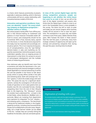 E-PACE: THE NEW EVOLUTIONARY PHASE IN E-COMMERCEINSIGHTS
is a factor which features prominently at present,
especially in stationary retailing, which in Germany
unfortunately still has an uneasy relationship with
innovative business models of this kind.
Innovative and operative excellence, how-
ever, are absolute “musts” for every retail-
ing company as digitization progresses –
whether online or offline.
But online projects mainly differ from offline proj-
ects in that decision-making on investment and
systems is in most instances irreversible and/or dif-
ficult to correct, and consequently should not be
incremental. With a final, visionary status, aspired
to in the future, in mind, the decisions required for
this today must be reworked and accordingly con-
strued as options. This in turn requires strong pow-
ers of conceptualization, since the “gut feeling”
decision-makers in sales and marketing are fre-
quently overstretched. And online projects must be
undertaken speedily, since an ongoing process of
improvement is a key factor for success on account
of technological development and the multiple
means of measuring performance.
How stationary sales can benefit even more from
e-commerce and what the benchmark is for com-
panies pursuing multi-channel strategies is without
doubt dependent on channel networking. It will be
less and less possible in the future to talk about
purely online or purely offline worlds in the sales
and marketing sector. Both will converge into “no
line” systems, in which the modes merge with each
other. This paves the way for a significant devel-
opment, namely the convergence of old and new
modes of operation to form sales systems that can
breathe new life into outmoded formats, thereby
catapulting them from the end of their lifecycle
back to the beginning. The “dinosaurs” among
the vendors have understood this – at least in the
United States, where Nordstrom, WalMart and, in
particular, Macy’s are mutating from department
store operators to integrated “no line” retailers –
and enjoying quite a renaissance. The benchmark
is being set by traditional retailers in the English-
speaking countries, including time-honored British
houses such as Debenhams and John Lewis. Regret-
tably, not a single German retailer can be added
to this list – instead, they are currently hitting the
headlines for blunders, bad luck and bankruptcies.
In view of the current digital hype and the
strong competitive pressures, people are
beginning to ask whether the online boom
has come to an end. In fact, we are still at the
start of the digital revolution and anyone who
thinks that the digital hype is likely to come to an
end in the foreseeable future is most probably in
the wrong. The boom has still to reach its peak
and today we just cannot imagine which business
models will be around in five or even ten years’
time. The smartphone is six years old, real mobile
commerce some three years, tablets likewise three
years. Who foresaw the boom in these sectors?
Over the next few years, in particular, many more
strategic windows of opportunity will open up for
startups and pioneering companies than during
the past few years. Exciting times lie ahead!
Digitization of retailing with e-pace
The innovative business models which the digital revolution is producing in the e-com-
merce sector are changing customers’ expectations radically as far as product availability,
price transparency, service, and consulting are concerned. In this end-to-end management
study, all the relevant factors in innovative e-commerce business models are presented and
explained by way of practical, up-to-date examples involving well-known companies in the
digital world.
Published by: Prof. Dr. Gerrit Heinemann, Kathrin Haug, Mathias Gehrckens
LITERATURE REFERENCE
91
 