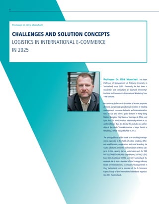 CHALLENGES AND SOLUTION CONCEPTS
LOGISTICS IN INTERNATIONAL E-COMMERCE
IN 2025
Professor Dr. Dirk Morschett
Professor Dr. Dirk Morschett has been
Professor of Management at Fribourg University in
Switzerland since 2007. Previously he had been a
researcher and consultant at Saarland University’s
Institute for Commerce  International Marketing from
1996 onward.
He continues to lecture in a number of master programs
at home and abroad, specializing in matters of retailing
management, consumer behavior and internationaliza-
tion. He has also been a guest lecturer in Hong Kong,
Dublin, Bangkok, Cluj-Napoca, Santiago de Chile, and
Lyon. Prof. Dr. Morschett has additionally written or co-
authored more than ten books; this includes co-author-
ship of the study “HandelsMonitor – Mega Trends in
Retailing”, which was published in 2012.
The principal focus of his work is on retailing manage-
ment, especially in the fields of online retailing, differ-
ent retail formats, cooperation, and retail branding. He
is also a lecturer, presenter and consultant on these sub-
jects. In this capacity he has undertaken work for DER
MITTELSTANDSVERBUND, coop@home, SAP AG, E/D/E,
Euro-MAT, Kaufland, VEDES and GS1 Switzerland, for
example. He is also a member of the Strategy Advisory
Board of retailsolutions, a company headquartered in
Zug, Switzerland, and a member of the E-Commerce
Expert Group of the international standards organiza-
tion GS1 (Switzerland).
©B./Ch.Achermann
92
 