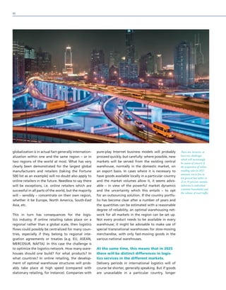 globalization is in actual fact generally internation-
alization within one and the same region – or in
two regions of the world at most. What has very
clearly been demonstrated for the largest global
manufacturers and retailers (taking the Fortune
500 list as an example) will no doubt also apply to
online retailers in the future. Needless to say there
will be exceptions, i.e. online retailers which are
successful in all parts of the world, but the majority
will – sensibly – concentrate on their own region,
whether it be Europe, North America, South-East
Asia, etc.
This in turn has consequences for the logis-
tics industry. If online retailing takes place on a
regional rather than a global scale, then logistics
flows could possibly be centralized for many coun-
tries, especially if they belong to regional inte-
gration agreements or treaties (e.g. EU, ASEAN,
MERCOSUR, NAFTA). In this case the challenge is
to optimize the logistics network. How many ware-
houses should one build? For what products? In
what countries? In online retailing, the develop-
ment of optimal warehouse structures will prob-
ably take place at high speed (compared with
stationary retailing, for instance). Companies with
pure-play Internet business models will probably
proceed quickly, but carefully: where possible, new
markets will be served from the existing central
warehouse, normally in the domestic market, on
an export basis. In cases where it is necessary to
have goods available locally in a particular country
and the market volumes allow it, it seems advis-
able – in view of the powerful market dynamics
and the uncertainty which this entails – to opt
for an outsourcing solution. If the country portfo-
lio has become clear after a number of years and
the quantities can be estimated with a reasonable
degree of reliability, an optimal warehousing net-
work for all markets in the region can be set up.
Not every product needs to be available in every
warehouse; it might be advisable to make use of
special transnational warehouses for slow-moving
merchandise, with only fast-moving goods in the
various national warehouses.
At the same time, this means that in 2025
there will be distinct differences in logis-
tics services in the different markets.
Delivery periods in international logistics will of
course be shorter, generally speaking. But if goods
are unavailable in a particular country, longer
There are, however, at
least two challenges
which will increasingly
be causes of concern if
the proportion of online
retailing sales in 2025
amounts not to five to
ten percent but rather to
25 to 35 percent: namely,
deliveries to individual
customer households and
the volume of road traffic.
94
 