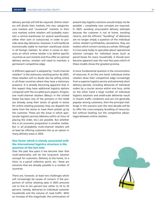 INSIGHTS CHALLENGES AND SOLUTION CONCEPTS
delivery periods will still be required. Online retail-
ers will divide their markets into two categories:
core markets and “occasional” markets. In their
core markets online retailers will probably main-
tain a central warehouse (or several warehouses),
either their own or outsourced, in order to pro-
vide same-day deliveries. However, it will hardly be
economically viable to maintain warehouse stocks
in all foreign markets. So when it comes to deci-
sions on which online retailer is to define specific
countries as core markets and thus offer an optimal
delivery service, retailers will need to maintain a
permanent competitive edge.
A different approach is adopted by “multi-channel
retailers” in the stationary retailing sector. By 2025,
these retailers will no doubt also be selling online
in all those countries where they have a stationary
presence. It is already becoming apparent that in
this respect they have additional logistics options
compared with the so-called pure players. Progres-
sive multi-channel retailers (Macy’s in the United
States has been one of the pioneers in this field)
are already using their stocks of goods in stores
for online retailing purposes; they can dispatch the
items from the stores or have them picked up by
the customer. These are the areas in which spec-
tacular logistics services (delivery within an hour of
placing the order, etc.) are possible. But whether
this is an economic proposition is another matter.
But in all probability multi-channel retailers will
at least be offering customers this as an option in
many delivery areas in 2025.
One factor which is closely associated with
the international logistics structure is the
question of the last mile.
Over the past few years it has become clear that
multi-optionality will be the long-term solution
concept for customers. Delivery to the home, to a
store, to a parcel collection point, etc.: these are
solutions that are already possible in a number of
countries.
There are, however, at least two challenges which
will increasingly be causes of concern if the pro-
portion of online retailing sales in 2025 amounts
not to five to ten percent but rather to 25 to 35
percent, namely, deliveries to individual customer
households and the volume of road traffic. With
an increase of this magnitude, the continuation of
present-day logistics solutions would simply not be
possible – completely new concepts are required.
In 2025, avoiding unsuccessful delivery attempts
because the customer is not at home, avoiding
returns, and the efficient “bundling” of deliveries
are no longer simply a question of the individual
online retailer’s profitability calculations: they are
matters which concern society as a whole. Although
it is too early today to speculate about operational
solution concepts for individual issues (such as
parcel boxes for every household), it should soon
become apparent over the next few years which of
these models shows the greatest promise.
A more fundamental question is the concentration
of resources. If, on the one hand, individual online
retailers draw their competitive edge increasingly
from a superior logistics service and extremely short
delivery periods, including deliveries of individual
orders by a courier service within one hour, while
on the other hand a large number of individual
logistics solutions and small-scale deliveries result
in chaotic traffic conditions and are not generally
popular among customers, then the principal chal-
lenge in this scenario over the next decade will be
to offer the cross-company bundling of resources,
but without leveling out the competitive advan-
tages between online retailers.
95
 