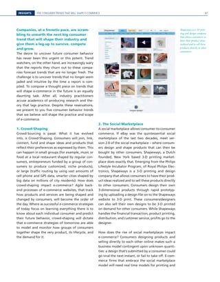 INSIGHTS FIVE CONSUMER TRENDS THAT WILL SHAPE E-COMMERCE
Companies, at a frenetic pace, are scram-
bling to unearth the next big consumer
trend that will shape their industry and
give them a leg-up to survive, compete
and grow.
The desire to uncover future consumer behavior
has never been this urgent or this potent. Trend
watchers, on the other hand, are increasingly wary
that the reports they churn out to these compa-
nies forecast trends that are no longer fresh. The
challenge is to uncover trends that no longer seem
jaded and intuitive by the time a report is com-
piled. To compose a thought piece on trends that
will shape e-commerce in the future is an equally
daunting task. After all, industry practitioners
accuse academics of producing research and the-
ory that lags practice. Despite these reservations,
we present to you five consumer behavior trends
that we believe will shape the practice and scope
of e-commerce.
1. Crowd-Shaping
Crowd-Sourcing is passé. What it has evolved
into, is Crowd-Shaping. Consumers will join, link,
connect, fund and shape ideas and products that
reflect their preferences as expressed by them. This
can happen in small groups (for example, music or
food at a local restaurant shaped by regular con-
sumers, entrepreneurs funded by a group of con-
sumers to produce customized, niche products),
or large (traffic routing by using vast amounts of
cell phone and GPS data, smarter cities shaped by
big data on millions of city residents). How does
crowd-shaping impact e-commerce? Agile back-
end processes of e-commerce websites, that track
how products and services are being shaped and
changed by consumers, will become the order of
the day. Where as successful e-commerce strategies
of today focus on learning everything there is to
know about each individual consumer and predict
their future behavior, crowd-shaping will dictate
that e-commerce strategies of tomorrow are able
to model and monitor how groups of consumers
together shape the very product, its lifecycle, and
the demand for it.
2. The Social Marketplace
A social marketplace allows consumer-to-consumer
commerce. If eBay was the quintessential social
marketplace of the last two decades, meet ver-
sion 2.0 of the social marketplace – where consum-
ers design and shape products that can then be
bought by other consumers. Shapeways, a Dutch
founded, New York based 3-D printing market-
place does exactly that. Emerging from the Philips
Lifestyle Incubator Program, of Royal Philips Elec-
tronics, Shapeways is a 3-D printing and design
company that allows consumers to have their prod-
uct ideas realized and to sell these products directly
to other consumers. Consumers design their own
3-dimensional products through rapid prototyp-
ing by uploading a design file on to the Shapeways
website to 3-D print. These consumers/designers
can also sell their own designs to be 3-D printed
on demand for other consumers. While Shapeways
handles the financial transaction, product printing,
distribution, and customer service, profits go to the
designer.
How does the rise of social marketplaces impact
e-commerce? Consumers designing products and
selling directly to each other online makes such a
business model contingent upon unknown quanti-
ties: a design that’s submitted by a consumer could
go viral the next instant, or fail to take off. E-com-
merce firms that embrace the social marketplace
model will need real time models for printing and
Shapeways is a 3D prin-
ting and design company
that allows consumers to
have their product ideas
realized and to sell these
products directly to other
consumers.
97
 