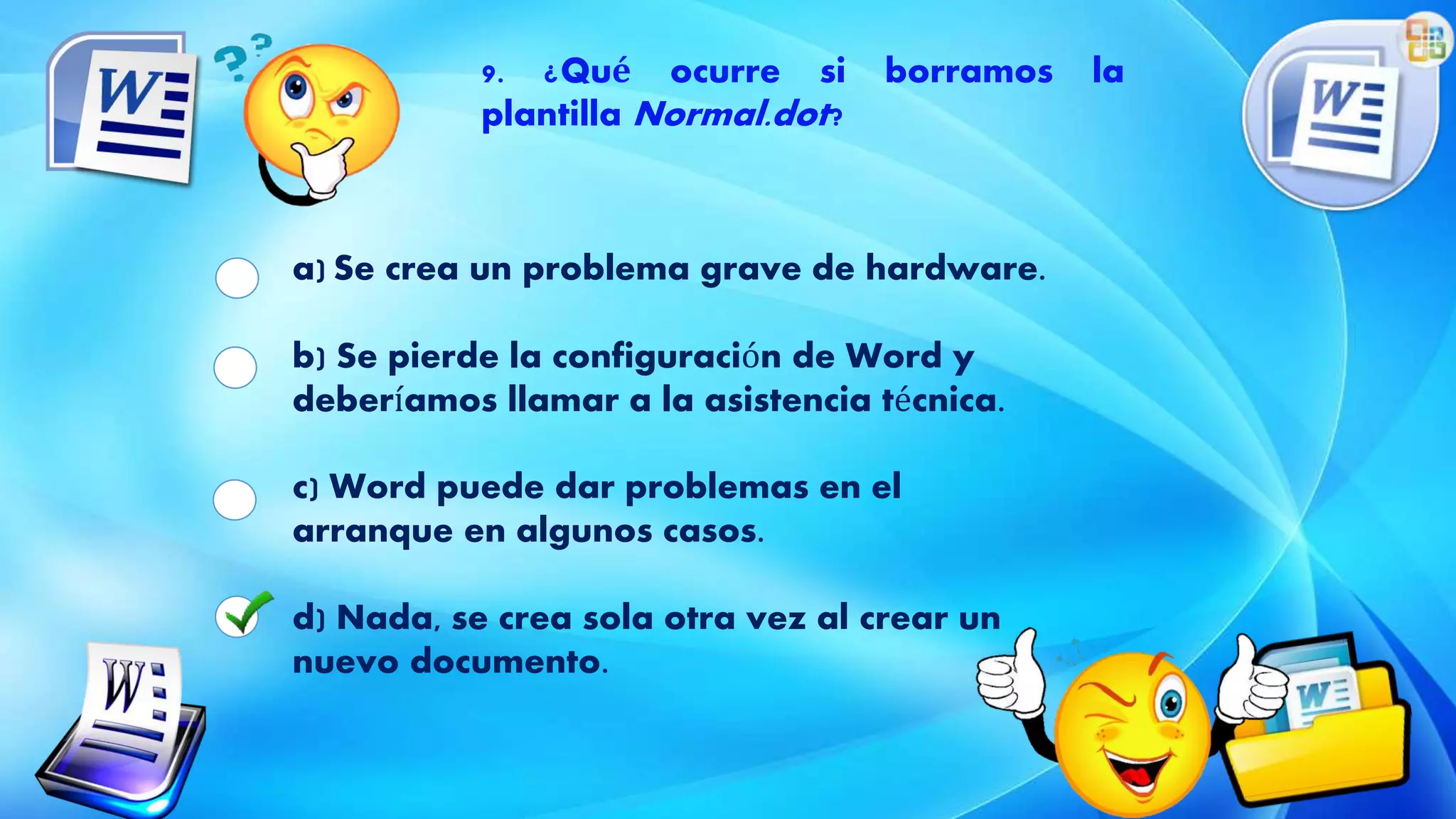 9. ¿Qué ocurre si borramos la
plantilla Normal.dot?
a) Se crea un problema grave de hardware.
b) Se pierde la configuración de Word y
deberíamos llamar a la asistencia técnica.
c) Word puede dar problemas en el
arranque en algunos casos.
d) Nada, se crea sola otra vez al crear un
nuevo documento.
 