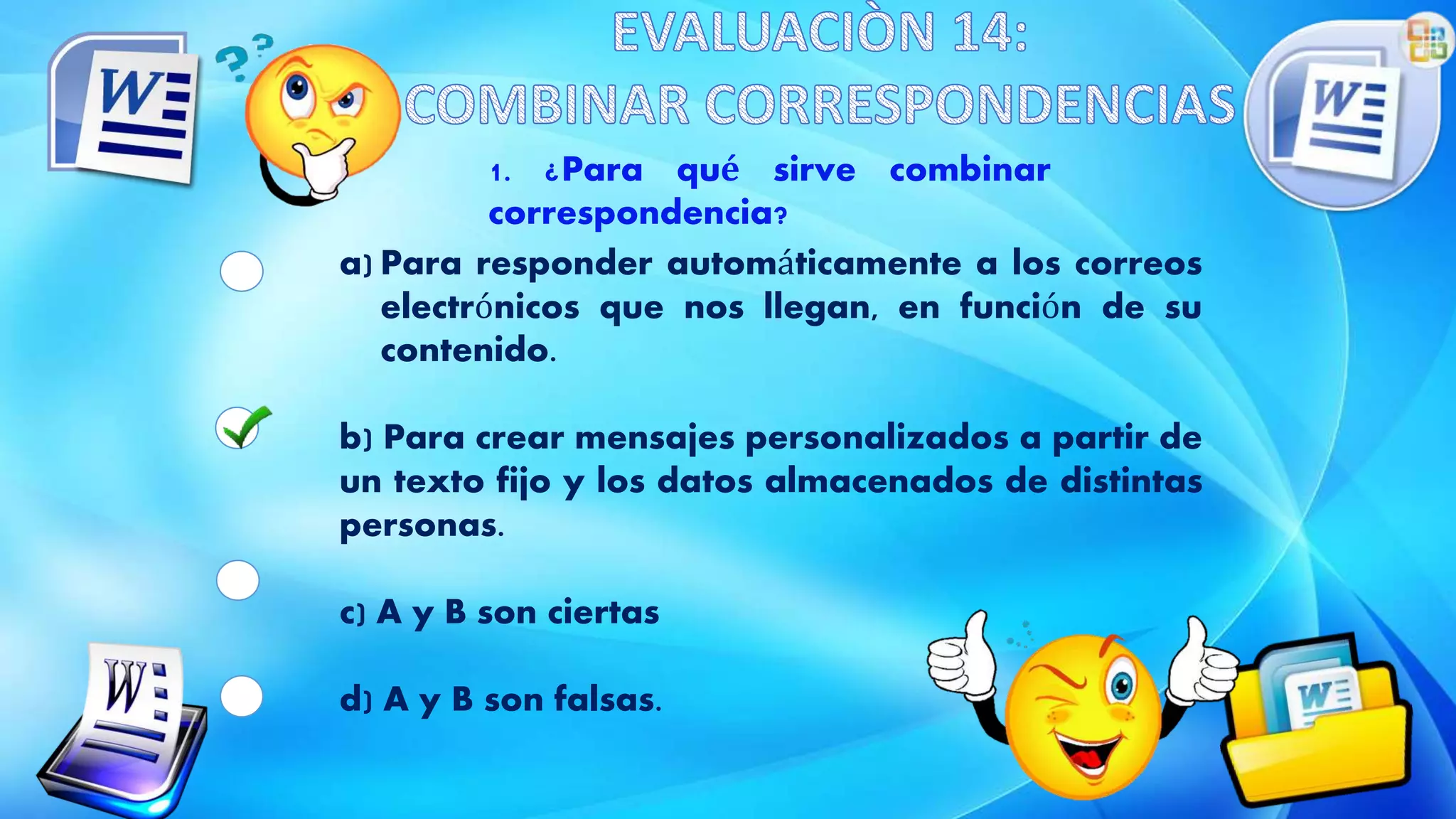 1. ¿Para qué sirve combinar
correspondencia?
a) Para responder automáticamente a los correos
electrónicos que nos llegan, en función de su
contenido.
b) Para crear mensajes personalizados a partir de
un texto fijo y los datos almacenados de distintas
personas.
c) A y B son ciertas
d) A y B son falsas.
 