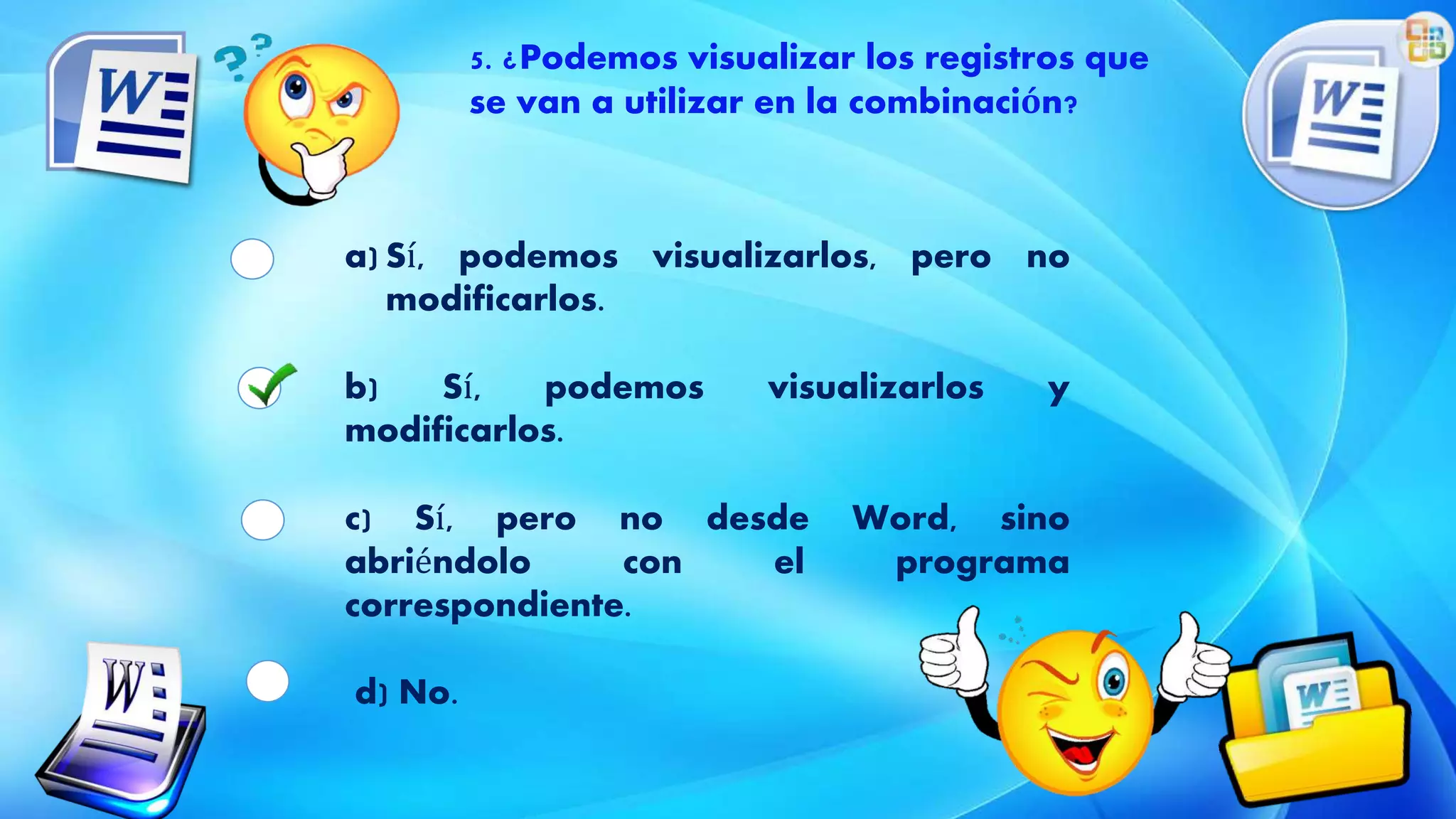 5. ¿Podemos visualizar los registros que
se van a utilizar en la combinación?
a) Sí, podemos visualizarlos, pero no
modificarlos.
b) Sí, podemos visualizarlos y
modificarlos.
c) Sí, pero no desde Word, sino
abriéndolo con el programa
correspondiente.
d) No.
 