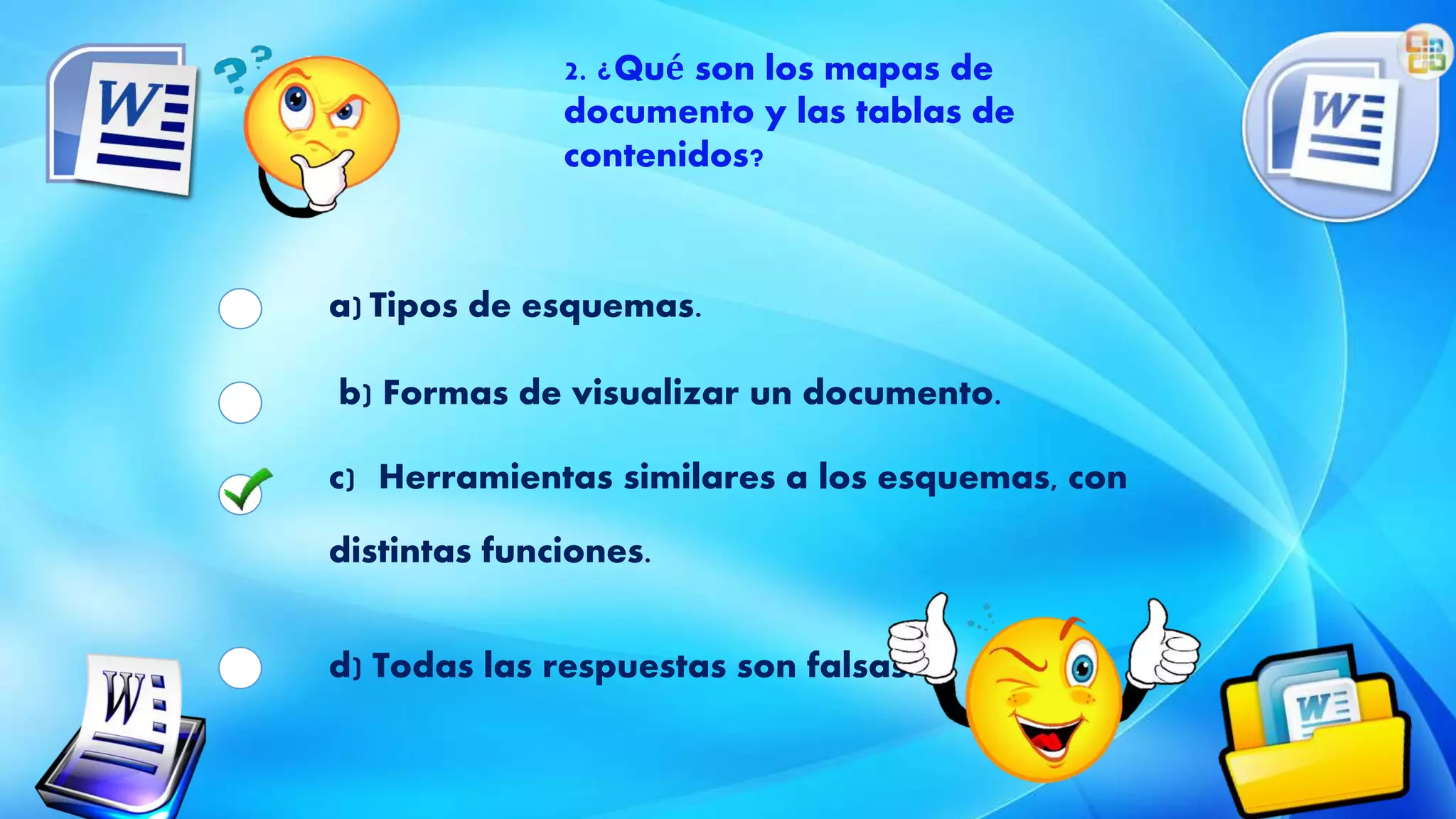 2. ¿Qué son los mapas de
documento y las tablas de
contenidos?
a) Tipos de esquemas.
b) Formas de visualizar un documento.
c) Herramientas similares a los esquemas, con
distintas funciones.
d) Todas las respuestas son falsas.
 
