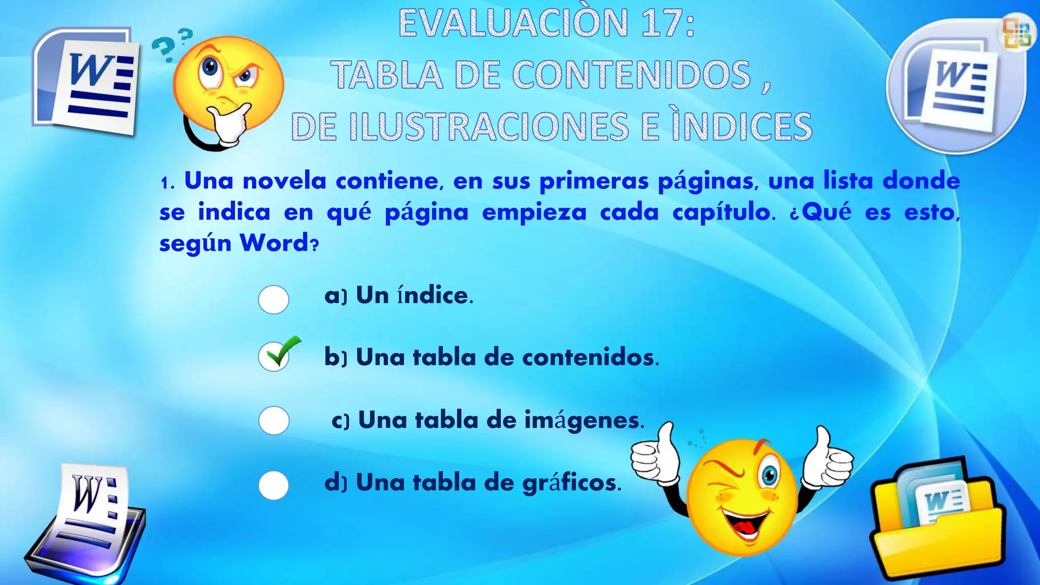 1. Una novela contiene, en sus primeras páginas, una lista donde
se indica en qué página empieza cada capítulo. ¿Qué es esto,
según Word?
a) Un índice.
b) Una tabla de contenidos.
c) Una tabla de imágenes.
d) Una tabla de gráficos.
 