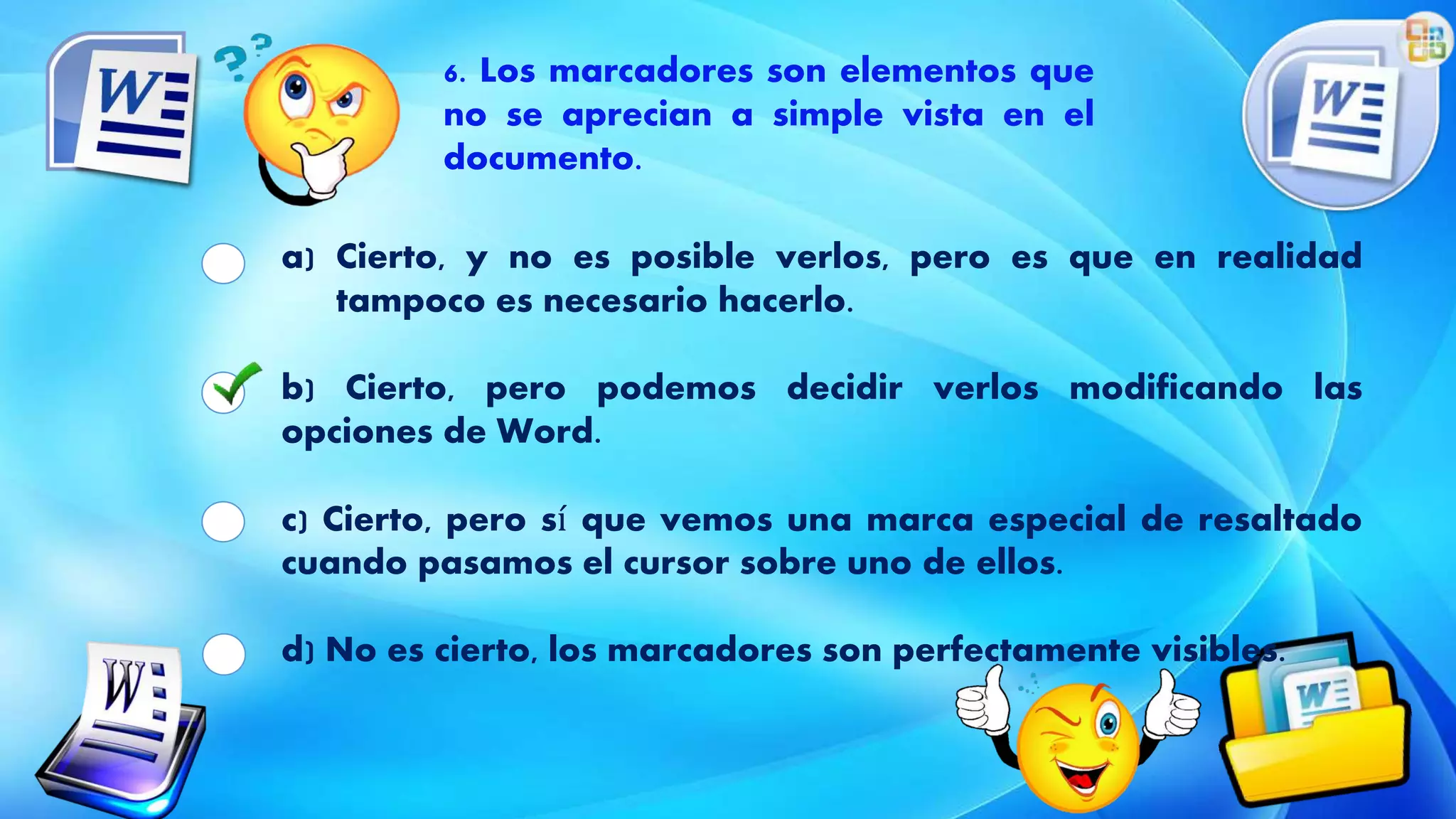 6. Los marcadores son elementos que
no se aprecian a simple vista en el
documento.
a) Cierto, y no es posible verlos, pero es que en realidad
tampoco es necesario hacerlo.
b) Cierto, pero podemos decidir verlos modificando las
opciones de Word.
c) Cierto, pero sí que vemos una marca especial de resaltado
cuando pasamos el cursor sobre uno de ellos.
d) No es cierto, los marcadores son perfectamente visibles.
 