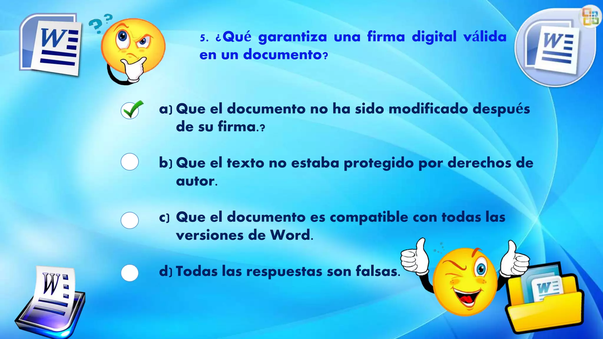 5. ¿Qué garantiza una firma digital válida
en un documento?
a) Que el documento no ha sido modificado después
de su firma.?
b) Que el texto no estaba protegido por derechos de
autor.
c) Que el documento es compatible con todas las
versiones de Word.
d) Todas las respuestas son falsas.
 