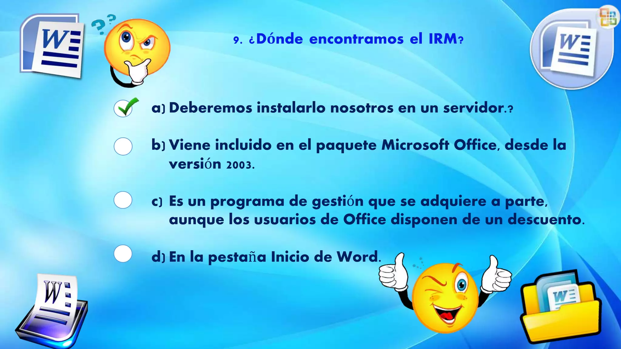 9. ¿Dónde encontramos el IRM?
a) Deberemos instalarlo nosotros en un servidor.?
b) Viene incluido en el paquete Microsoft Office, desde la
versión 2003.
c) Es un programa de gestión que se adquiere a parte,
aunque los usuarios de Office disponen de un descuento.
d) En la pestaña Inicio de Word.
 