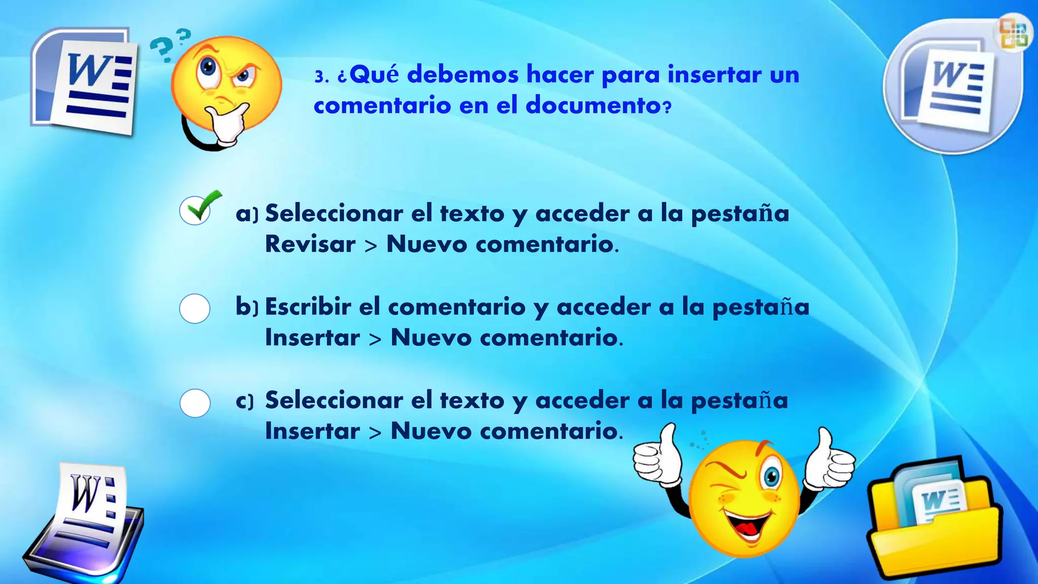 3. ¿Qué debemos hacer para insertar un
comentario en el documento?
a) Seleccionar el texto y acceder a la pestaña
Revisar > Nuevo comentario.
b) Escribir el comentario y acceder a la pestaña
Insertar > Nuevo comentario.
c) Seleccionar el texto y acceder a la pestaña
Insertar > Nuevo comentario.
 