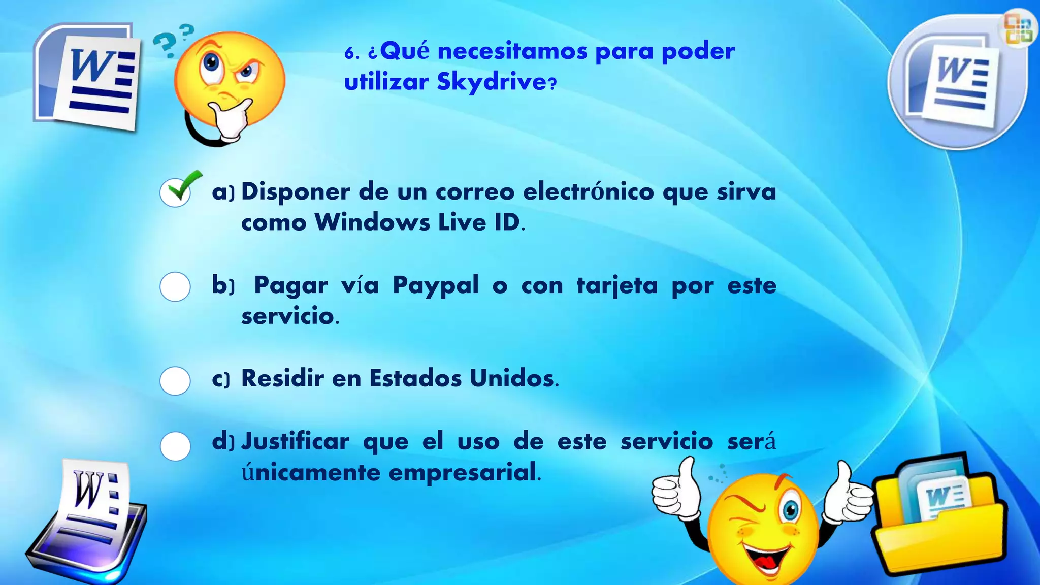 6. ¿Qué necesitamos para poder
utilizar Skydrive?
a) Disponer de un correo electrónico que sirva
como Windows Live ID.
b) Pagar vía Paypal o con tarjeta por este
servicio.
c) Residir en Estados Unidos.
d) Justificar que el uso de este servicio será
únicamente empresarial.
 