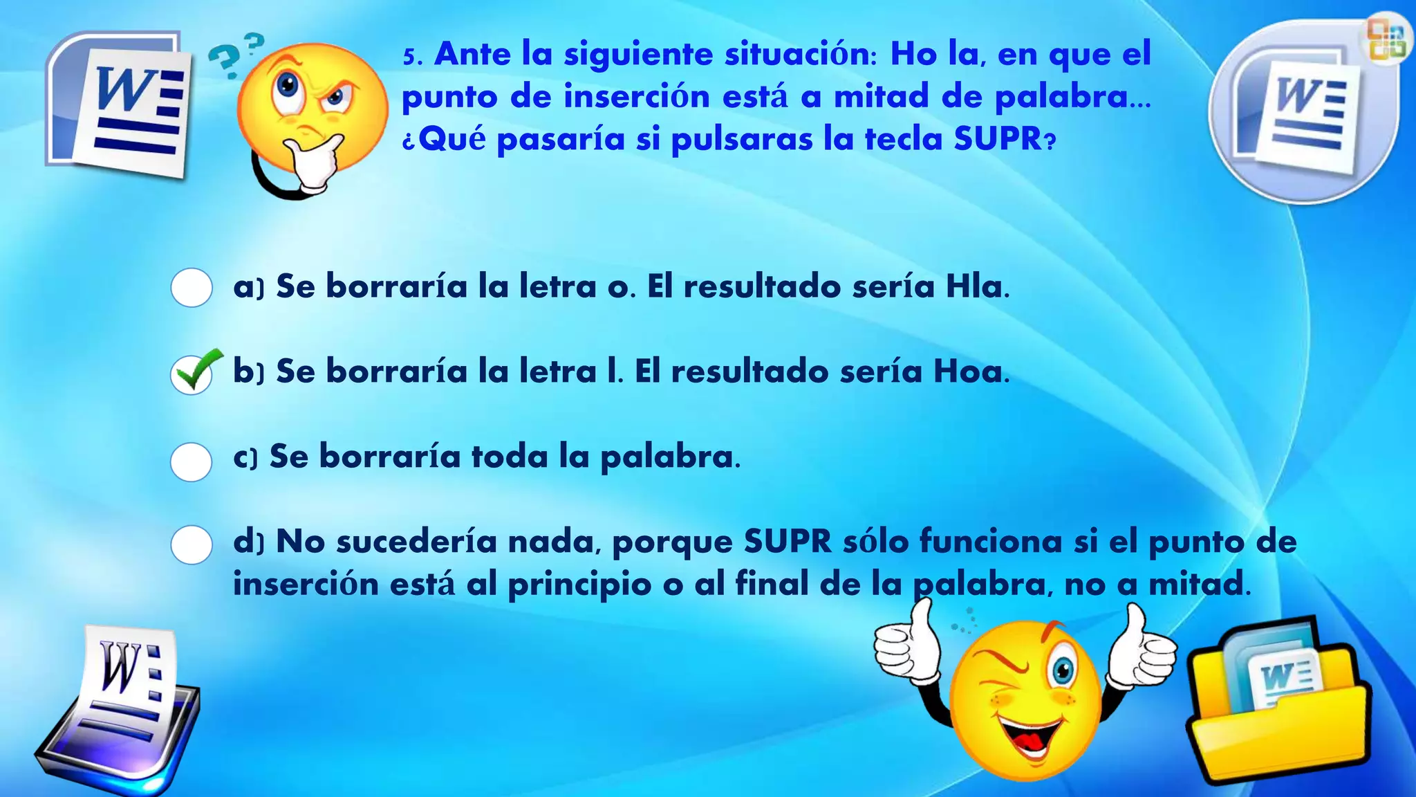 a) Se borraría la letra o. El resultado sería Hla.
b) Se borraría la letra l. El resultado sería Hoa.
c) Se borraría toda la palabra.
d) No sucedería nada, porque SUPR sólo funciona si el punto de
inserción está al principio o al final de la palabra, no a mitad.
5. Ante la siguiente situación: Ho la, en que el
punto de inserción está a mitad de palabra...
¿Qué pasaría si pulsaras la tecla SUPR?
 