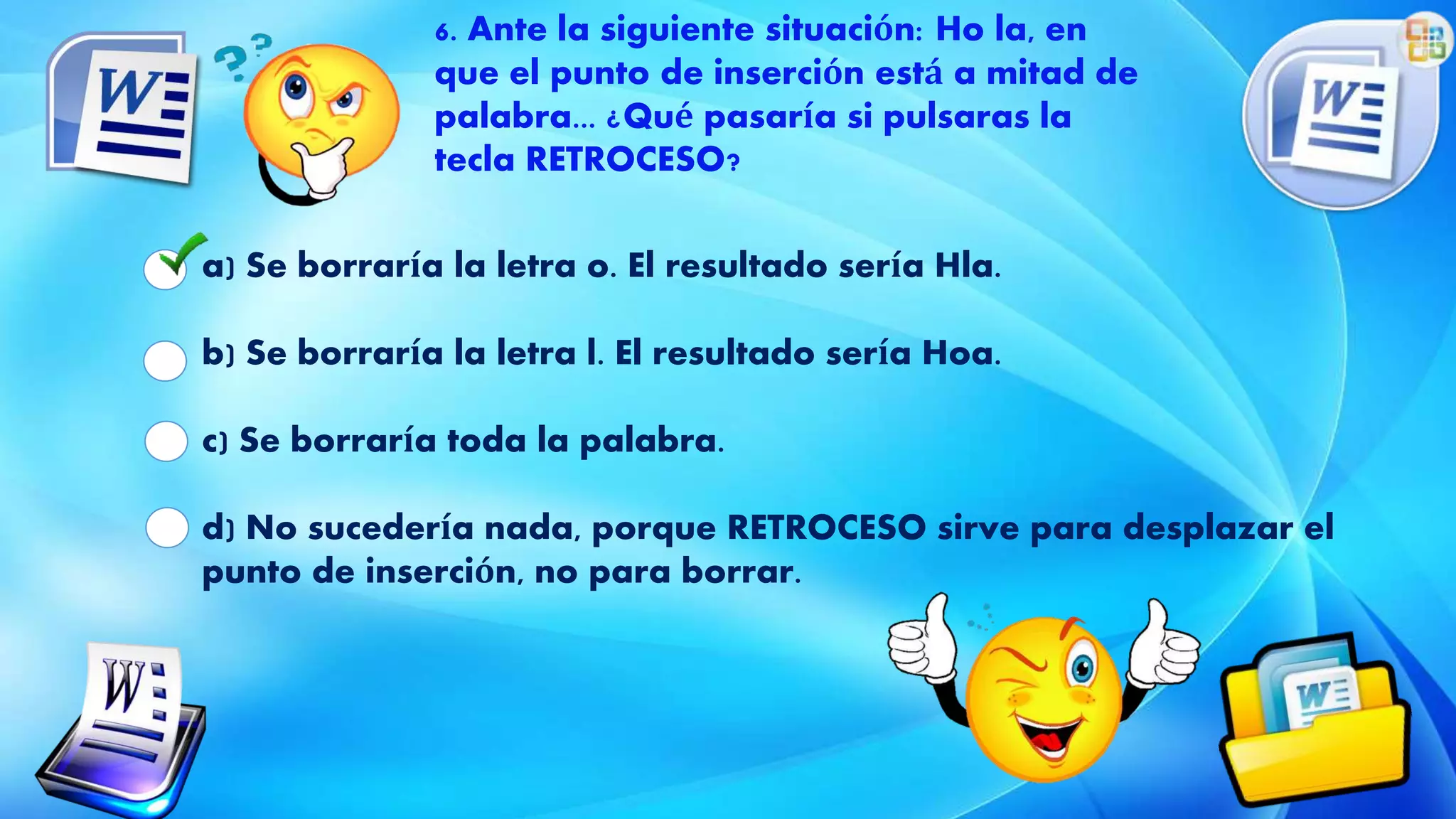 a) Se borraría la letra o. El resultado sería Hla.
b) Se borraría la letra l. El resultado sería Hoa.
c) Se borraría toda la palabra.
d) No sucedería nada, porque RETROCESO sirve para desplazar el
punto de inserción, no para borrar.
6. Ante la siguiente situación: Ho la, en
que el punto de inserción está a mitad de
palabra... ¿Qué pasaría si pulsaras la
tecla RETROCESO?
 