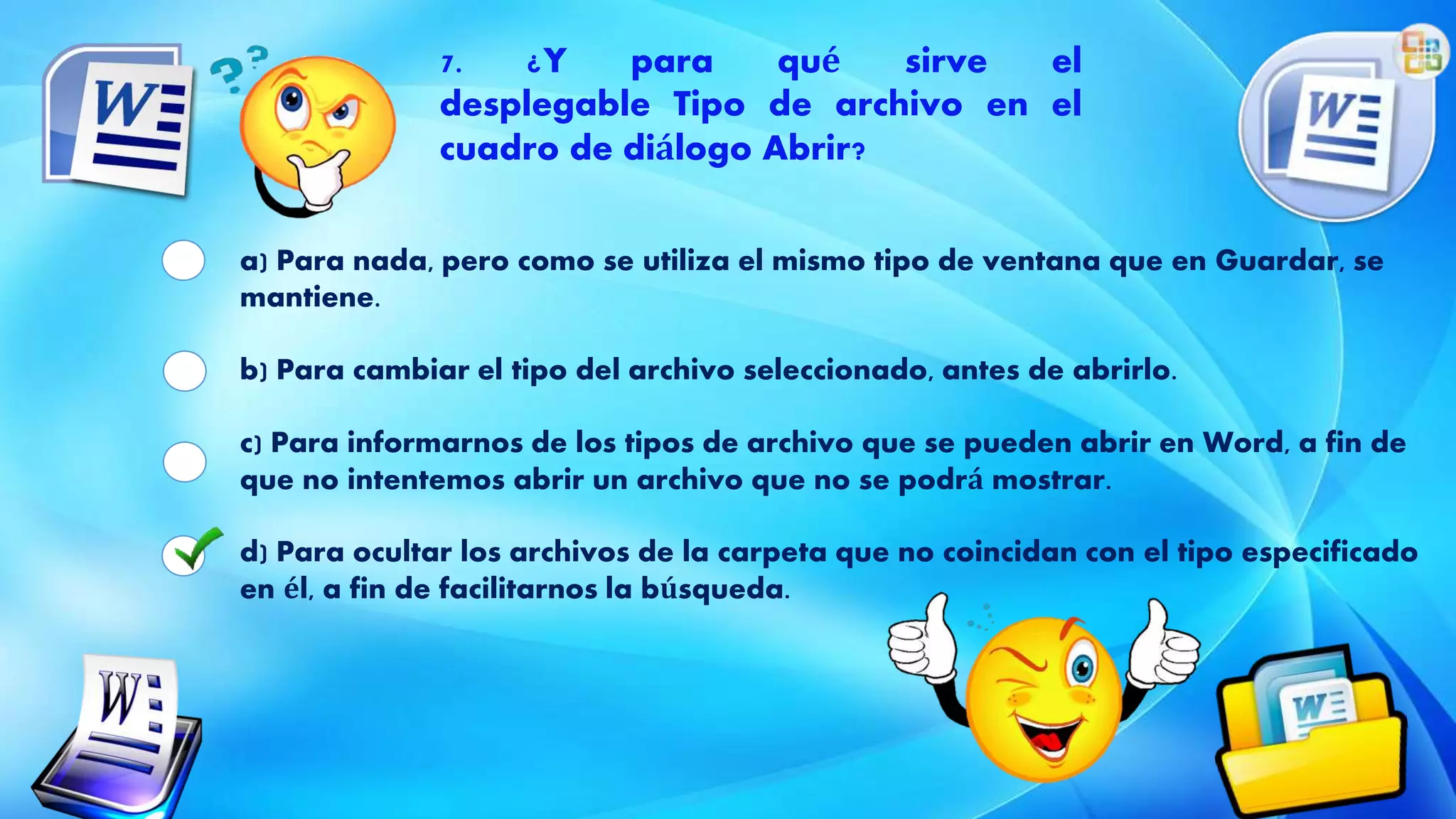a) Para nada, pero como se utiliza el mismo tipo de ventana que en Guardar, se
mantiene.
b) Para cambiar el tipo del archivo seleccionado, antes de abrirlo.
c) Para informarnos de los tipos de archivo que se pueden abrir en Word, a fin de
que no intentemos abrir un archivo que no se podrá mostrar.
d) Para ocultar los archivos de la carpeta que no coincidan con el tipo especificado
en él, a fin de facilitarnos la búsqueda.
7. ¿Y para qué sirve el
desplegable Tipo de archivo en el
cuadro de diálogo Abrir?
 