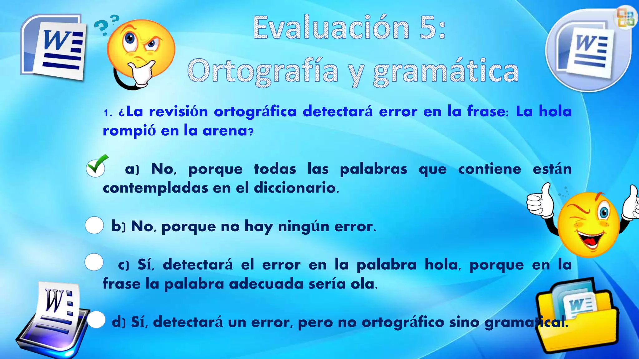 1. ¿La revisión ortográfica detectará error en la frase: La hola
rompió en la arena?
a) No, porque todas las palabras que contiene están
contempladas en el diccionario.
b) No, porque no hay ningún error.
c) Sí, detectará el error en la palabra hola, porque en la
frase la palabra adecuada sería ola.
d) Sí, detectará un error, pero no ortográfico sino gramatical.
 