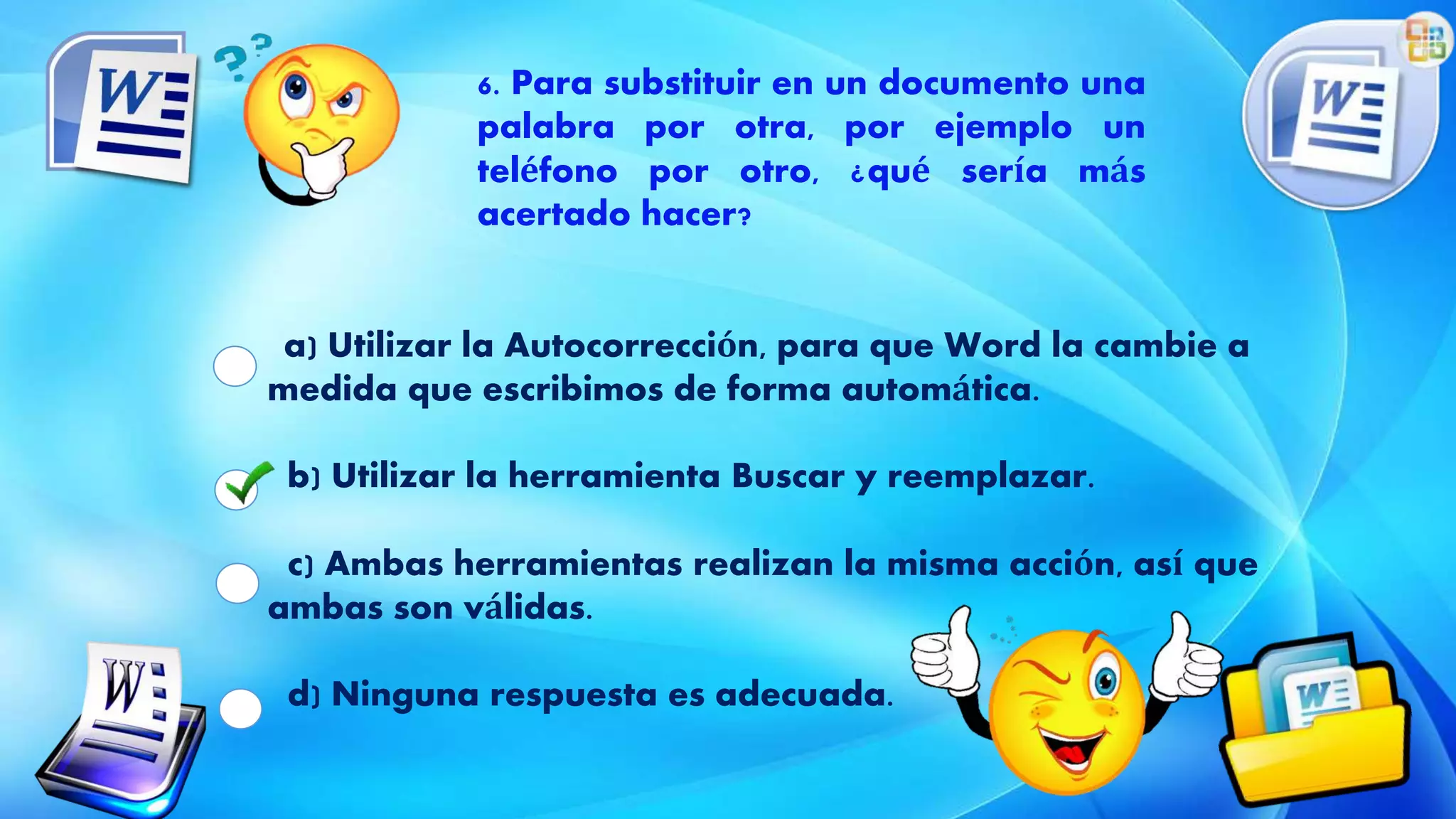 a) Utilizar la Autocorrección, para que Word la cambie a
medida que escribimos de forma automática.
b) Utilizar la herramienta Buscar y reemplazar.
c) Ambas herramientas realizan la misma acción, así que
ambas son válidas.
d) Ninguna respuesta es adecuada.
6. Para substituir en un documento una
palabra por otra, por ejemplo un
teléfono por otro, ¿qué sería más
acertado hacer?
 