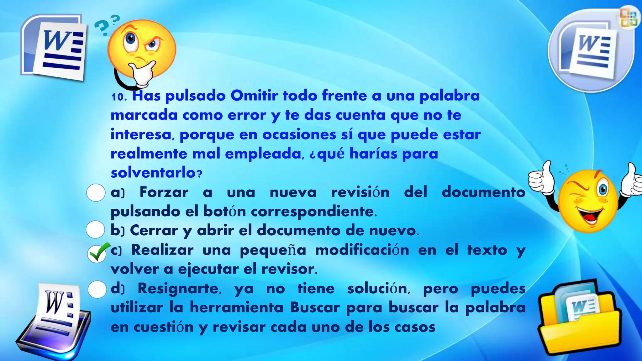 10. Has pulsado Omitir todo frente a una palabra
marcada como error y te das cuenta que no te
interesa, porque en ocasiones sí que puede estar
realmente mal empleada, ¿qué harías para
solventarlo?
a) Forzar a una nueva revisión del documento
pulsando el botón correspondiente.
b) Cerrar y abrir el documento de nuevo.
c) Realizar una pequeña modificación en el texto y
volver a ejecutar el revisor.
d) Resignarte, ya no tiene solución, pero puedes
utilizar la herramienta Buscar para buscar la palabra
en cuestión y revisar cada uno de los casos
 