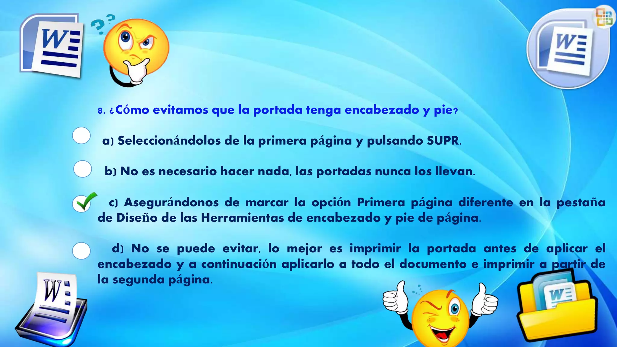 8. ¿Cómo evitamos que la portada tenga encabezado y pie?
a) Seleccionándolos de la primera página y pulsando SUPR.
b) No es necesario hacer nada, las portadas nunca los llevan.
c) Asegurándonos de marcar la opción Primera página diferente en la pestaña
de Diseño de las Herramientas de encabezado y pie de página.
d) No se puede evitar, lo mejor es imprimir la portada antes de aplicar el
encabezado y a continuación aplicarlo a todo el documento e imprimir a partir de
la segunda página.
 