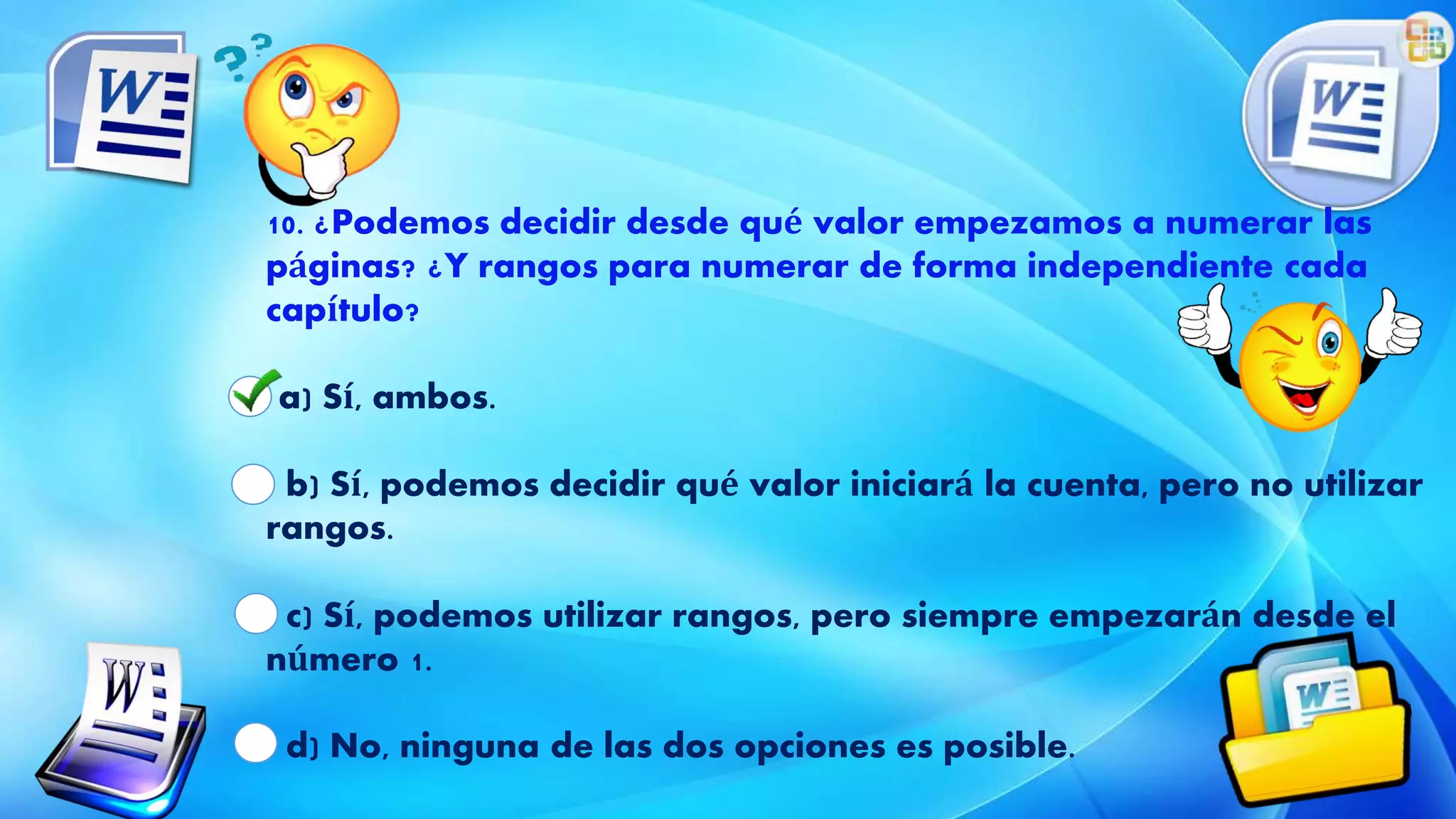 10. ¿Podemos decidir desde qué valor empezamos a numerar las
páginas? ¿Y rangos para numerar de forma independiente cada
capítulo?
a) Sí, ambos.
b) Sí, podemos decidir qué valor iniciará la cuenta, pero no utilizar
rangos.
c) Sí, podemos utilizar rangos, pero siempre empezarán desde el
número 1.
d) No, ninguna de las dos opciones es posible.
 