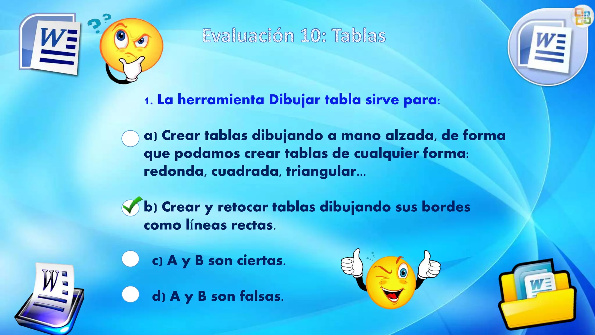 1. La herramienta Dibujar tabla sirve para:
a) Crear tablas dibujando a mano alzada, de forma
que podamos crear tablas de cualquier forma:
redonda, cuadrada, triangular...
b) Crear y retocar tablas dibujando sus bordes
como líneas rectas.
c) A y B son ciertas.
d) A y B son falsas.
 