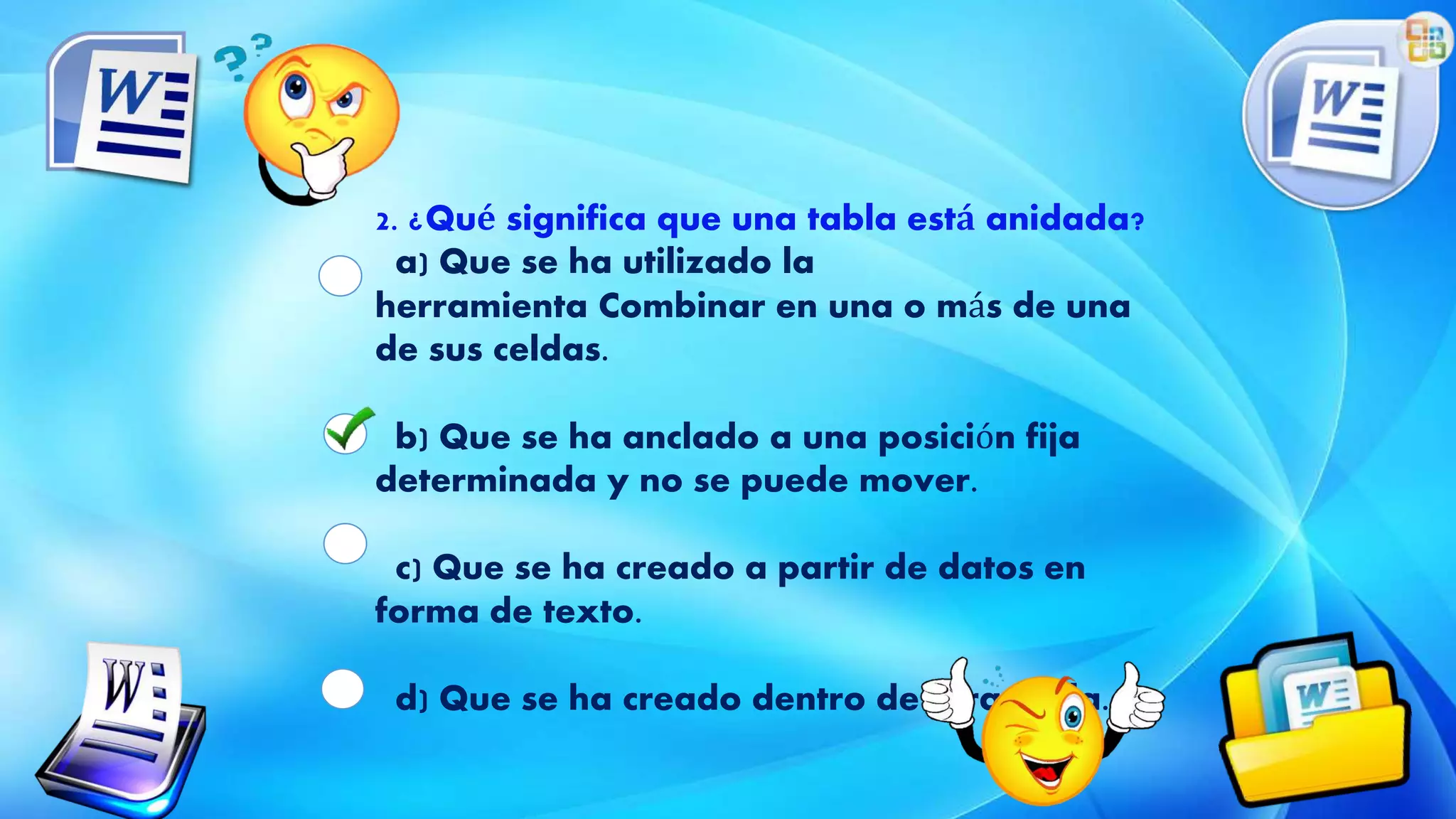 2. ¿Qué significa que una tabla está anidada?
a) Que se ha utilizado la
herramienta Combinar en una o más de una
de sus celdas.
b) Que se ha anclado a una posición fija
determinada y no se puede mover.
c) Que se ha creado a partir de datos en
forma de texto.
d) Que se ha creado dentro de otra tabla.
 
