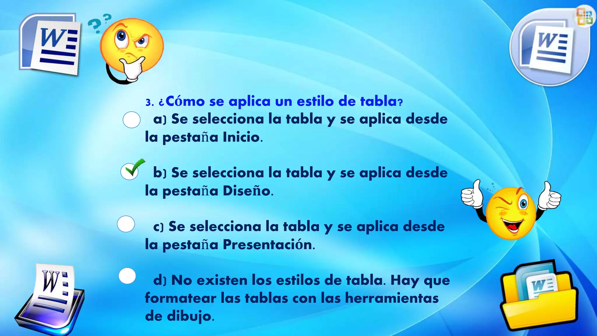 3. ¿Cómo se aplica un estilo de tabla?
a) Se selecciona la tabla y se aplica desde
la pestaña Inicio.
b) Se selecciona la tabla y se aplica desde
la pestaña Diseño.
c) Se selecciona la tabla y se aplica desde
la pestaña Presentación.
d) No existen los estilos de tabla. Hay que
formatear las tablas con las herramientas
de dibujo.
 