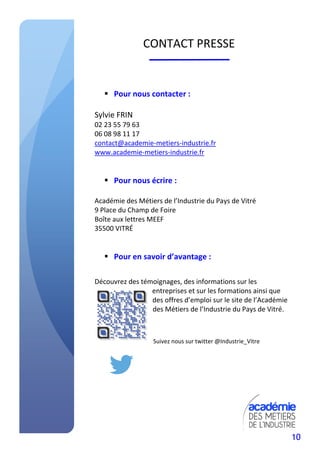 10
CONTACT PRESSE
Pour nous contacter :
Sylvie FRIN
02 23 55 79 63
06 08 98 11 17
contact@academie-metiers-industrie.fr
www.academie-metiers-industrie.fr
Pour nous écrire :
Académie des Métiers de l’Industrie du Pays de Vitré
9 Place du Champ de Foire
Boîte aux lettres MEEF
35500 VITRÉ
Pour en savoir d’avantage :
Découvrez des témoignages, des informations sur les
entreprises et sur les formations ainsi que
des offres d’emploi sur le site de l’Académie
des Métiers de l’Industrie du Pays de Vitré.
Suivez nous sur twitter @Industrie_Vitre
 