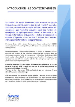 3
INTRODUCTION : LE CONTEXTE VITRÉEN
En France, les jeunes conservent une mauvaise image de
l’industrie : pénibilité, salaires bas, travail répétitif, mauvaise
ambiance, relations hiérarchiques difficiles. Peu de jeunes ont
conscience que l’industrie accueille aussi des métiers de
conception, de logistique ou des métiers « méconnus ». Les
filières de formations industrielles – du bac professionnel au
diplôme d’ingénieur – ont du mal à remplir leurs classes,
même pour les formations en apprentissage.
L’industrie, de son côté, a besoin d’embaucher chaque année environ 100.000
ouvriers, dont les trois quarts qualifiés, et 40% de ces embauches sont considérées
comme difficiles.
Le cabinet McKinsey – dans son étude intitulée « L’emploi en France en 2020 » -
préconise de travailler à une meilleure adéquation des formations avec les
secteurs porteurs sous peine de manquer de « 2,2 millions diplômés en 2020
tandis que 2,3 millions d’actifs ne trouveraient pas d’emploi ». L’inadéquation des
compétences des diplômés avec les attentes des entreprises expliquerait les
problèmes d’insertion professionnelle.
L’industrie représente 13% de l’emploi salarié en France, ce taux est de 22% en
Bretagne et de 44% sur le Pays de Vitré, qui est le premier pays industriel de
Bretagne (sur les 22 pays bretons).
C’est un territoire jeune avec 40% des habitants qui ont moins de 30 ans,
attractif et peu exposé au chômage.
Dans ce contexte, les entreprises locales peinent à trouver la main d’œuvre
qualifiée dont elles ont besoin. Les acteurs locaux ont donc décidé d’engager
depuis 3 ans une série d’actions de valorisation des entreprises locales, des salariés
qui y travaillent, des jeunes qui se forment aux métiers industriels.
 
