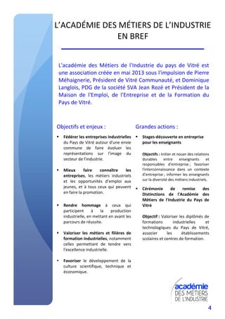 4
L’ACADÉMIE DES MÉTIERS DE L’INDUSTRIE
EN BREF
L'académie des Métiers de l'Industrie du pays de Vitré est
une association créée en mai 2013 sous l'impulsion de Pierre
Méhaignerie, Président de Vitré Communauté, et Dominique
Langlois, PDG de la société SVA Jean Rozé et Président de la
Maison de l'Emploi, de l'Entreprise et de la Formation du
Pays de Vitré.
Objectifs et enjeux :
Fédérer les entreprises industrielles
du Pays de Vitré autour d'une envie
commune de faire évoluer les
représentations sur l'image du
secteur de l'industrie.
Mieux faire connaître les
entreprises, les métiers industriels
et les opportunités d’emploi aux
jeunes, et à tous ceux qui peuvent
en faire la promotion.
Rendre hommage à ceux qui
participent à la production
industrielle, en mettant en avant les
parcours de réussite.
Valoriser les métiers et filières de
formation industrielles, notamment
celles permettant de tendre vers
l'excellence industrielle.
Favoriser le développement de la
culture scientifique, technique et
économique.
Grandes actions :
Stages-découverte en entreprise
pour les enseignants
Objectifs : Initier et nouer des relations
durables entre enseignants et
responsables d'entreprise ; favoriser
l'interconnaissance dans un contexte
d'entreprise ; informer les enseignants
sur la diversité des métiers industriels.
Cérémonie de remise des
Distinctions de l'Académie des
Métiers de l'Industrie du Pays de
Vitré
Objectif : Valoriser les diplômés de
formations industrielles et
technologiques du Pays de Vitré,
associer les établissements
scolaires et centres de formation.
 