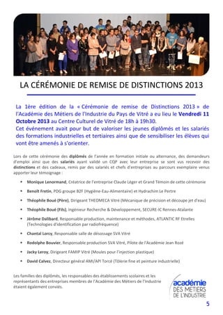 5
LA CÉRÉMONIE DE REMISE DE DISTINCTIONS 2013
La 1ère édition de la « Cérémonie de remise de Distinctions 2013 » de
l'Académie des Métiers de l'Industrie du Pays de Vitré a eu lieu le Vendredi 11
Octobre 2013 au Centre Culturel de Vitré de 18h à 19h30.
Cet événement avait pour but de valoriser les jeunes diplômés et les salariés
des formations industrielles et tertiaires ainsi que de sensibiliser les élèves qui
vont être amenés à s'orienter.
Lors de cette cérémonie des diplômés de l’année en formation initiale ou alternance, des demandeurs
d’emploi ainsi que des salariés ayant validé un CQP avec leur entreprise se sont vus recevoir des
distinctions et des cadeaux, remis par des salariés et chefs d’entreprises au parcours exemplaire venus
apporter leur témoignage :
Monique Lenormand, Créatrice de l’entreprise Claude Léger et Grand Témoin de cette cérémonie
Benoît Fretin, PDG groupe B2F (Hygiène-Eau-Alimentaire) et Hydrachim Le Pertre
Théophile Boué (Père), Dirigeant THEOMECA Vitré (Mécanique de précision et découpe jet d'eau)
Théophile Boué (Fils), Ingénieur Recherche & Développement, SECURE-IC Rennes-Atalante
Jérôme Dalibard, Responsable production, maintenance et méthodes, ATLANTIC RF Etrelles
(Technologies d'identification par radiofréquence)
Chantal Lorcy, Responsable salle de désossage SVA Vitré
Rodolphe Bouvier, Responsable production SVA Vitré, Pilote de l'Académie Jean Rozé
Jacky Leroy, Dirigeant FAMIP Vitré (Moules pour l’injection plastique)
David Calvez, Directeur général AMI/API Torcé (Tôlerie fine et peinture industrielle)
Les familles des diplômés, les responsables des établissements scolaires et les
représentants des entreprises membres de l’Académie des Métiers de l’Industrie
étaient également conviés.
 