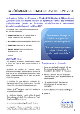 7
LA CÉRÉMONIE DE REMISE DE DISTINCTIONS 2014
“Faire évoluer l’image de
l’industrie auprès des
jeunes et des enseignants.”
“Rendre hommage à ceux
qui participent a la
production industrielle.”
La deuxième édition se déroulera le Vendredi 10 Octobre à 18h au Centre
Culturel de Vitré. Elle mettra en avant les diplômés de l’année des formations
professionnelles (jeunes en formation initiale/alternance, demandeurs
d’emploi ou salariés ayant validé un CQP)
Programme de la cérémonie :
Ouverture de la cérémonie à 18h par
Dominique Langlois, président de
l’Académie des Métiers de l’Industrie
Olivier Clanchin, PDG de la société
Triballat Noyal, sera le grand témoin de
la cérémonie.
10 salariés et chefs d’entreprise
témoigneront de leur parcours
exemplaire
Remise de récompenses aux distingués
Cocktail
10 salariés et chefs d’entreprise témoigneront de
leur parcours exemplaire :
Olivier Clanchin, PDG de Triballat Noyal et
Grand Témoin de cette cérémonie
Eric Tilleau, repreneur de Mobiliers MMO, Vitré
David Urvoy, directeur de FAO, Vitré
Patricia Boursin, directrice de Boursin
Aménagement, Vitré
………….
NOUVEAUTE 2014 :
Cette année les professeurs principaux des collèges
et lycées du Pays de Vitré seront conviés à la
cérémonie
L’Académie des Métiers de l’Industrie rendra
également hommage à plusieurs jeunes du Pays de
Vitré, qui se sont distingués lors de concours, ainsi
qu’aux enseignants ayant mis en place une action
« Ecole-Entreprise » :
2 médaillés d’or aux Sélections régionales des
Olympiades des Métiers (maintenance /contrôle
industriel & mécanique/véhicules industriels)
5 élèves de 2nde
du Lycée J.Arc Vitré, lauréats du
concours Robofesta 2014
Le « challenge EducEco » avec le collège St Joseph
Châteaubourg, le lycée St Etienne Cesson et l’école
d’ingénieurs ECAM de Rennes
La mini-entreprise du collège St Joseph de Janzé
Le dispositif « Classe en entreprise » entre le
collège G.de Nerval Vitré et Cooper Standard Vitré
 