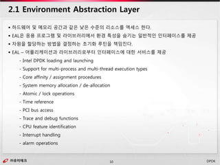 ㈜유미테크10㈜유미테크 DPDK
 하드웨어 및 메모리 공간과 같은 낮은 수준의 리소스를 엑세스 한다.
 EAL은 응용 프로그램 및 라이브러리에서 환경 특성을 숨기는 일반적인 인터페이스를 제공
 자원을 할당하는 방법을 결정하는 초기화 루틴을 책임진다.
 EAL – 어플리케이션과 라이브러리로부터 인터페이스에 대한 서비스를 제공
- Intel DPDK loading and launching
- Support for multi-process and multi-thread execution types
- Core affinity / assignment procedures
- System memory allocation / de-allocation
- Atomic / lock operations
- Time reference
- PCI bus access
- Trace and debug functions
- CPU feature identification
- Interrupt handling
- alarm operations
2.1 Environment Abstraction Layer
 
