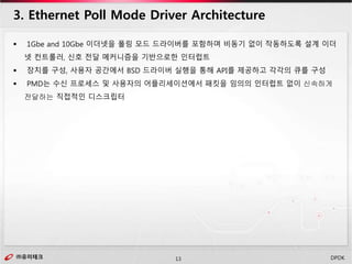 ㈜유미테크13㈜유미테크 DPDK
 1Gbe and 10Gbe 이더넷을 폴링 모드 드라이버를 포함하며 비동기 없이 작동하도록 설계 이더
넷 컨트롤러, 신호 전달 메커니즘을 기반으로한 인터럽트
 장치를 구성, 사용자 공간에서 BSD 드라이버 실행을 통해 API를 제공하고 각각의 큐를 구성
 PMD는 수신 프로세스 및 사용자의 어플리세이션에서 패킷을 임의의 인터럽트 없이 신속하게
전달하는 직접적인 디스크립터
3. Ethernet Poll Mode Driver Architecture
 
