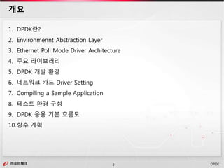 ㈜유미테크2㈜유미테크 DPDK
1. DPDK란?
2. Environmennt Abstraction Layer
3. Ethernet Poll Mode Driver Architecture
4. 주요 라이브러리
5. DPDK 개발 환경
6. 네트워크 카드 Driver Setting
7. Compiling a Sample Application
8. 테스트 환경 구성
9. DPDK 응용 기본 흐름도
10.향후 계획
개요
 