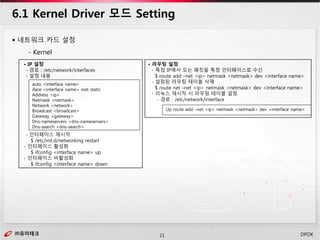 ㈜유미테크21㈜유미테크 DPDK
 네트워크 카드 설정
- Kernel
6.1 Kernel Driver 모드 Setting
• IP 설정
- 경로 : /etc/network/interfaces
- 설정 내용
- 인터페이스 재시작
$ /etc/init.d/networking restart
- 인터페이스 활성화
$ ifconfig <interface name> up
- 인터페이스 비활성화
$ ifconfig <interface name> down
auto <interface name>
iface <interface name> inet static
Address <ip>
Netmask <netmask>
Network <network>
Broadcast <broadcast>
Gateway <gateway>
Dns-nameservers <dns-nameservers>
Dns-search <dns-search>
• 라우팅 설정
- 특정 IP에서 오는 패킷을 특정 인터페이스로 수신
$ route add –net <ip> netmask <netmask> dev <interface name>
- 설정된 라우팅 테이블 삭제
$ route net –net <ip> netmask <netmask> dev <interface name>
- 리눅스 재시작 시 라우팅 테이블 설정
- 경로 : /etc/network/interface
Up route add –net <ip> netmask <netmask> dev <interface name>
 