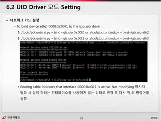 ㈜유미테크23㈜유미테크 DPDK
 네트워크 카드 설정
- To bind device eth2, 0000:0a:00.0, to the igb_uio driver :
$ ./tools/pci_unbind.py – bind=igb_uio 0a:00.0 or ./tools/pci_unbind.py – bind=igb_uio eth2
$ ./tools/pci_unbind.py – bind=igb_uio 0a:00.1 or ./tools/pci_unbind.py – bind=igb_uio eth3
• Routing table indicates that interface 0000:0a:00.1 is active. Not modifying 메시지
발생 시 설정 하려는 인터페이스를 사용하지 않는 상태로 변경 후 다시 위 의 명령어를
실행
6.2 UIO Driver 모드 Setting
 