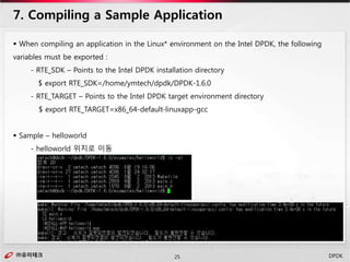㈜유미테크25㈜유미테크 DPDK
 When compiling an application in the Linux* environment on the Intel DPDK, the following
variables must be exported :
- RTE_SDK – Points to the Intel DPDK installation directory
$ export RTE_SDK=/home/ymtech/dpdk/DPDK-1.6.0
- RTE_TARGET – Points to the Intel DPDK target environment directory
$ export RTE_TARGET=x86_64-default-linuxapp-gcc
 Sample – helloworld
- helloworld 위치로 이동
7. Compiling a Sample Application
 