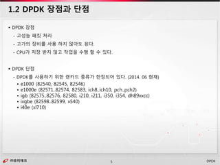 ㈜유미테크5㈜유미테크 DPDK
 DPDK 장점
- 고성능 패킷 처리
- 고가의 장비를 사용 하지 않아도 된다.
- CPU가 지장 받지 않고 작업을 수행 할 수 있다.
 DPDK 단점
- DPDK를 사용하기 위한 랜카드 종류가 한정되어 있다. (2014. 06 현재)
• e1000 (82540, 82545, 82546)
• e1000e (82571..82574, 82583, ich8..ich10, pch..pch2)
• igb (82575..82576, 82580, i210, i211, i350, i354, dh89xxcc)
• ixgbe (82598..82599, x540)
• i40e (xl710)
1.2 DPDK 장점과 단점
 