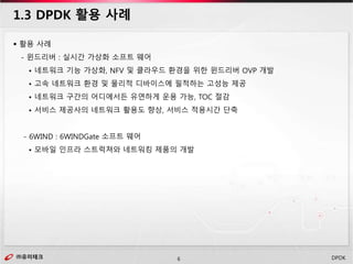 ㈜유미테크6㈜유미테크 DPDK
 활용 사례
- 윈드리버 : 실시간 가상화 소프트 웨어
• 네트워크 기능 가상화, NFV 및 클라우드 환경을 위한 윈드리버 OVP 개발
• 고속 네트워크 환경 및 물리적 디바이스에 필적하는 고성능 제공
• 네트워크 구간의 어디에서든 유연하게 운용 가능, TOC 절감
• 서비스 제공사의 네트워크 활용도 향상, 서비스 적용시간 단축
- 6WIND : 6WINDGate 소프트 웨어
• 모바일 인프라 스트럭쳐와 네트워킹 제품의 개발
1.3 DPDK 활용 사례
 